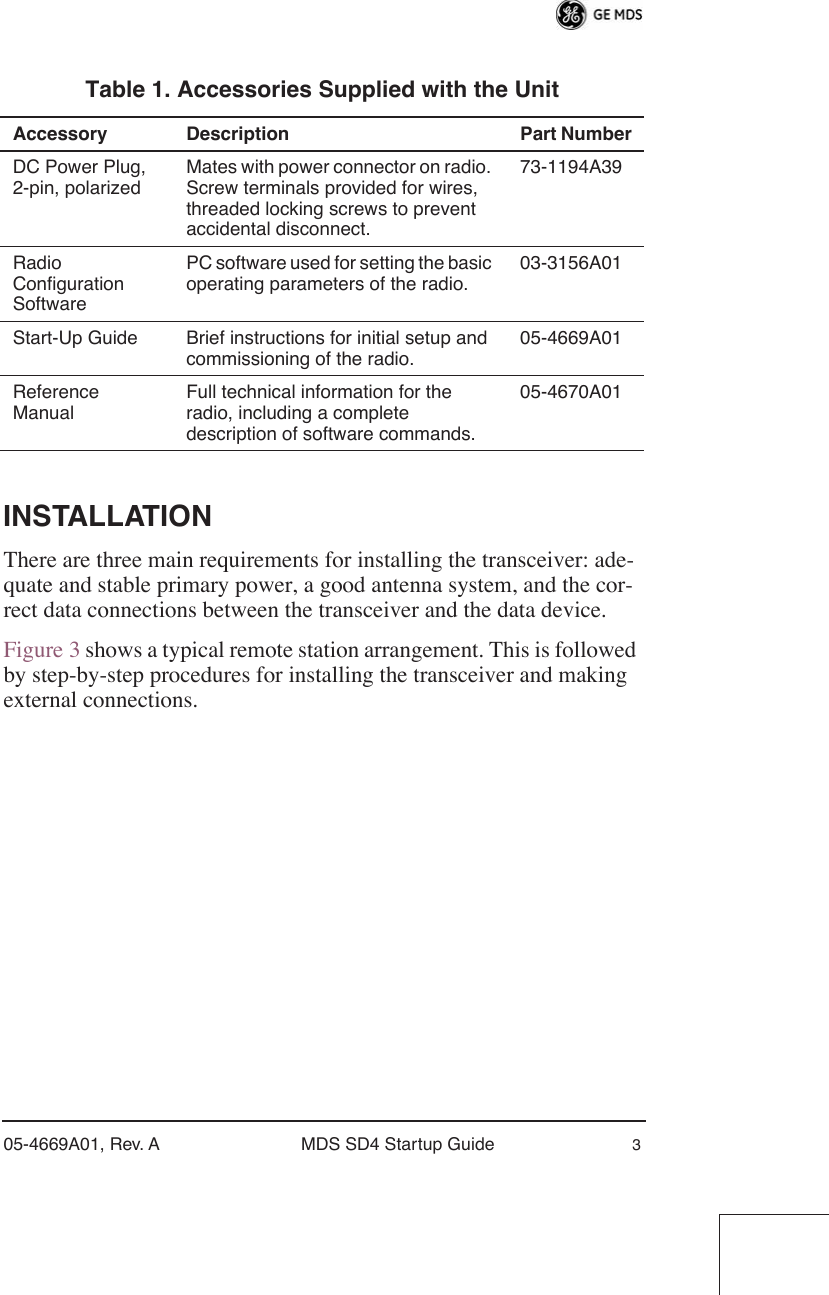  05-4669A01, Rev. A MDS SD4 Startup Guide 3 INSTALLATION There are three main requirements for installing the transceiver: ade-quate and stable primary power, a good antenna system, and the cor-rect data connections between the transceiver and the data device.Figure 3 shows a typical remote station arrangement. This is followed by step-by-step procedures for installing the transceiver and making external connections. Table 1. Accessories Supplied with the Unit Accessory Description Part Number DC Power Plug, 2-pin, polarizedMates with power connector on radio. Screw terminals provided for wires, threaded locking screws to prevent accidental disconnect.73-1194A39Radio Configuration SoftwarePC software used for setting the basic operating parameters of the radio.03-3156A01Start-Up Guide Brief instructions for initial setup and commissioning of the radio.05-4669A01Reference ManualFull technical information for the radio, including a complete description of software commands.05-4670A01