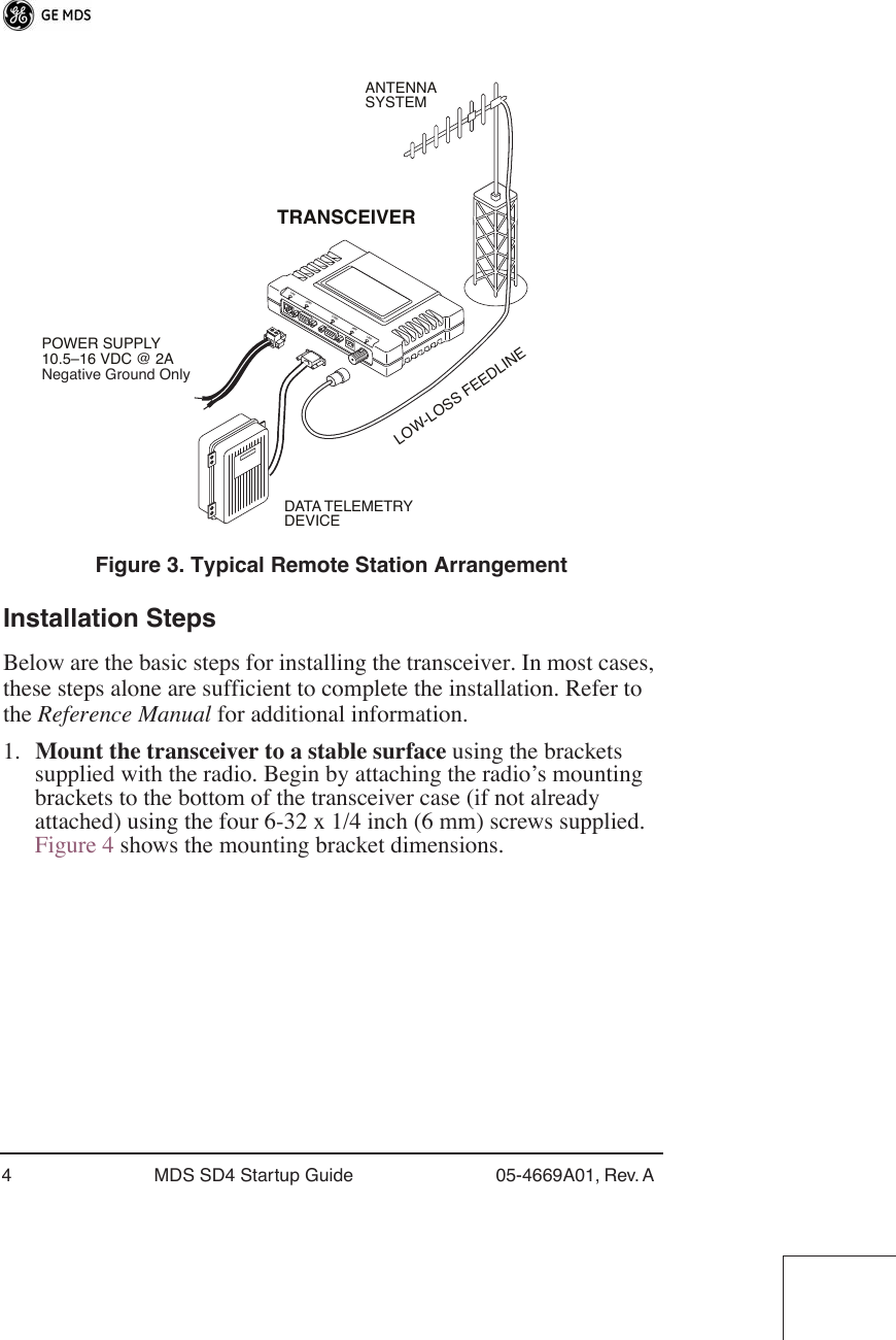  4 MDS SD4 Startup Guide 05-4669A01, Rev. A  Figure 3. Typical Remote Station Arrangement Installation Steps Below are the basic steps for installing the transceiver. In most cases, these steps alone are sufficient to complete the installation. Refer to the  Reference Manual  for additional information.1. Mount the transceiver to a stable surface  using the brackets supplied with the radio. Begin by attaching the radio’s mounting brackets to the bottom of the transceiver case (if not already attached) using the four 6-32 x 1/4 inch (6 mm) screws supplied. Figure 4 shows the mounting bracket dimensions.POWER SUPPLY10.5–16 VDC @ 2ANegative Ground OnlyTRANSCEIVERLOW-LOSS FEEDLINEANTENNASYSTEMDATA TELEMETRYDEVICELAN COM1 COM2 PWR LINK