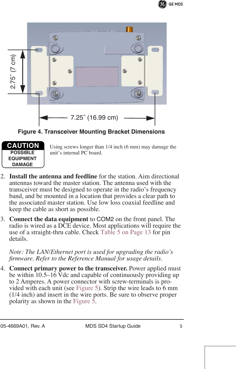  05-4669A01, Rev. A MDS SD4 Startup Guide 5 Invisible place holder Figure 4. Transceiver Mounting Bracket Dimensions Using screws longer than 1/4 inch (6 mm) may damage the unit’s internal PC board. 2. Install the antenna and feedline  for the station. Aim directional antennas toward the master station. The antenna used with the transceiver must be designed to operate in the radio’s frequency band, and be mounted in a location that provides a clear path to the associated master station. Use low loss coaxial feedline and keep the cable as short as possible.3. Connect the data equipment  to  COM2  on the front panel. The radio is wired as a DCE device. Most applications will require the use of a straight-thru cable. Check Table 5 on Page 13 for pin details. Note: The LAN/Ethernet port is used for upgrading the radio’s ﬁrmware. Refer to the Reference Manual for usage details. 4. Connect primary power to the transceiver.  Power applied must be within 10.5–16 Vdc and capable of continuously providing up to 2 Amperes. A power connector with screw-terminals is pro-vided with each unit (see Figure 5). Strip the wire leads to 6 mm (1/4 inch) and insert in the wire ports. Be sure to observe proper polarity as shown in the Figure 5.7.25˝ (16.99 cm)2.75˝ (7 cm)CAUTIONPOSSIBLEEQUIPMENTDAMAGE