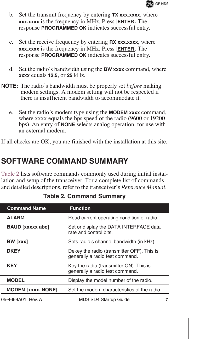  05-4669A01, Rev. A MDS SD4 Startup Guide 7 b. Set the transmit frequency by entering  TX xxx.xxxx , where  xxx.xxxx  is the frequency in MHz. Press  .  The response  PROGRAMMED OK  indicates successful entry.c. Set the receive frequency by entering  RX xxx.xxxx , where  xxx.xxxx  is the frequency in MHz. Press  .  The response  PROGRAMMED OK  indicates successful entry.d. Set the radio’s bandwidth using the  BW xxxx  command, where  xxxx  equals  12.5 , or  25  kHz. NOTE: The radio’s bandwidth must be properly set  before  making modem settings. A modem setting will not be respected if there is insufficient bandwidth to accommodate it.e. Set the radio’s modem type using the  MODEM xxxx  command, where xxxx equals the bps speed of the radio (9600 or 19200 bps). An entry of  NONE  selects analog operation, for use with an external modem.If all checks are OK, you are finished with the installation at this site. SOFTWARE COMMAND SUMMARY Table 2 lists software commands commonly used during initial instal-lation and setup of the transceiver. For a complete list of commands and detailed descriptions, refer to the transceiver’s  Reference Manual .  Table 2. Command Summary   Command Name  Function   ALARM Read current operating condition of radio.  BAUD [xxxxx abc] Set or display the DATA INTERFACE data rate and control bits.  BW [xxx] Sets radio’s channel bandwidth (in kHz).  DKEY Dekey the radio (transmitter OFF). This is generally a radio test command.  KEY Key the radio (transmitter ON). This is generally a radio test command.  MODEL Display the model number of the radio.  MODEM [xxxx, NONE] Set the modem characteristics of the radio.ENTERENTER