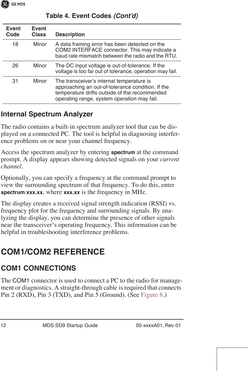 12 MDS SD9 Startup Guide 05-xxxxA01, Rev. 01 Internal Spectrum AnalyzerThe radio contains a built-in spectrum analyzer tool that can be dis-played on a connected PC. The tool is helpful in diagnosing interfer-ence problems on or near your channel frequency.Access the spectrum analyzer by entering spectrum at the command prompt. A display appears showing detected signals on your current channel.Optionally, you can specify a frequency at the command prompt to view the surrounding spectrum of that frequency. To do this, enter spectrum xxx.xx, where xxx.xx is the frequency in MHz.The display creates a received signal strength indication (RSSI) vs. frequency plot for the frequency and surrounding signals. By ana-lyzing the display, you can determine the presence of other signals near the transceiver’s operating frequency. This information can be helpful in troubleshooting interference problems.COM1/COM2 REFERENCECOM1 CONNECTIONSThe COM1 connector is used to connect a PC to the radio for manage-ment or diagnostics. A straight-through cable is required that connects Pin 2 (RXD), Pin 3 (TXD), and Pin 5 (Ground). (See Figure 8.)18 Minor A data framing error has been detected on the COM2 INTERFACE connector. This may indicate a baud rate mismatch between the radio and the RTU.26 Minor The DC input voltage is out-of-tolerance. If the voltage is too far out of tolerance, operation may fail.31 Minor The transceiver’s internal temperature is approaching an out-of-tolerance condition. If the temperature drifts outside of the recommended operating range, system operation may fail.Table 4. Event Codes (Cont’d)Event CodeEvent Class Description