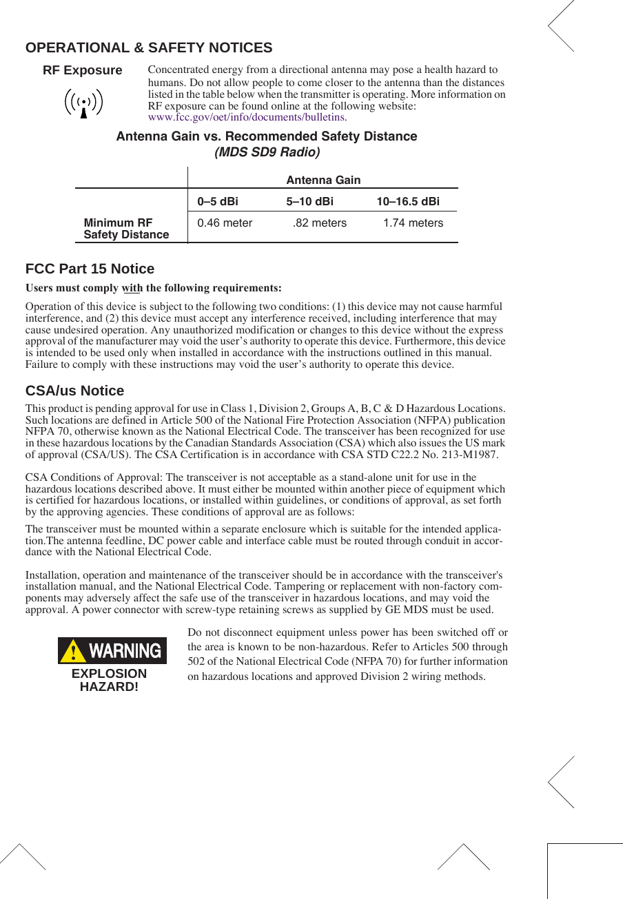  OPERATIONAL &amp; SAFETY NOTICES Concentrated energy from a directional antenna may pose a health hazard to humans. Do not allow people to come closer to the antenna than the distances listed in the table below when the transmitter is operating. More information on RF exposure can be found online at the following website:www.fcc.gov/oet/info/documents/bulletins. FCC Part 15 Notice Users must comply with the following requirements:Operation of this device is subject to the following two conditions: (1) this device may not cause harmful interference, and (2) this device must accept any interference received, including interference that may cause undesired operation. Any unauthorized modification or changes to this device without the express approval of the manufacturer may void the user’s authority to operate this device. Furthermore, this device is intended to be used only when installed in accordance with the instructions outlined in this manual. Failure to comply with these instructions may void the user’s authority to operate this device. CSA/us Notice This product is pending approval for use in Class 1, Division 2, Groups A, B, C &amp; D Hazardous Locations. Such locations are defined in Article 500 of the National Fire Protection Association (NFPA) publication NFPA 70, otherwise known as the National Electrical Code. The transceiver has been recognized for use in these hazardous locations by the Canadian Standards Association (CSA) which also issues the US mark of approval (CSA/US). The CSA Certification is in accordance with CSA STD C22.2 No. 213-M1987. CSA Conditions of Approval: The transceiver is not acceptable as a stand-alone unit for use in the hazardous locations described above. It must either be mounted within another piece of equipment which is certified for hazardous locations, or installed within guidelines, or conditions of approval, as set forth by the approving agencies. These conditions of approval are as follows:The transceiver must be mounted within a separate enclosure which is suitable for the intended applica-tion.The antenna feedline, DC power cable and interface cable must be routed through conduit in accor-dance with the National Electrical Code.Installation, operation and maintenance of the transceiver should be in accordance with the transceiver&apos;s installation manual, and the National Electrical Code. Tampering or replacement with non-factory com-ponents may adversely affect the safe use of the transceiver in hazardous locations, and may void the approval. A power connector with screw-type retaining screws as supplied by GE MDS must be used.Do not disconnect equipment unless power has been switched off orthe area is known to be non-hazardous. Refer to Articles 500 through502 of the National Electrical Code (NFPA 70) for further informationon hazardous locations and approved Division 2 wiring methods.   Antenna Gain vs. Recommended Safety Distance (MDS SD9 Radio) Antenna Gain0–5 dBi 5–10 dBi 10–16.5 dBiMinimum RF Safety Distance 0.46 meter .82 meters 1.74 metersRF ExposureEXPLOSIONHAZARD!