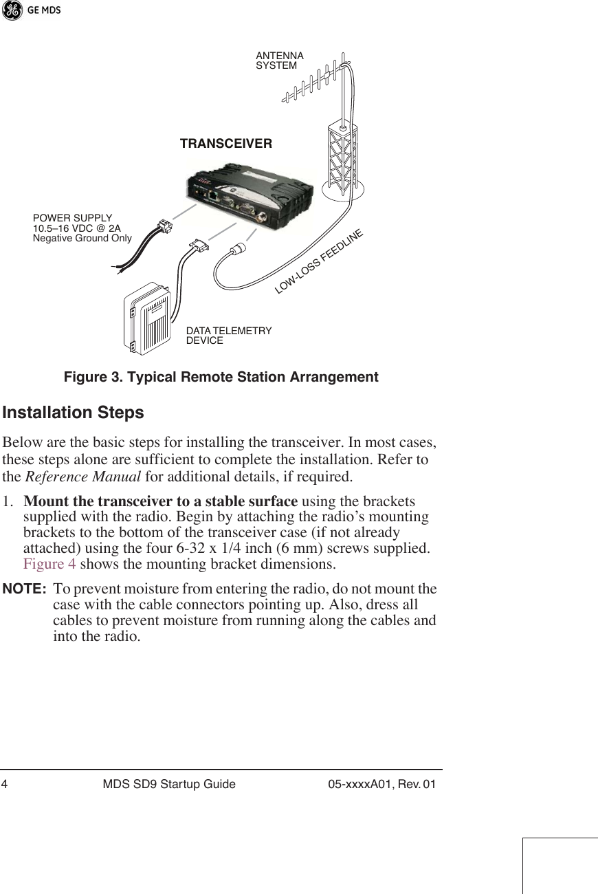 4 MDS SD9 Startup Guide 05-xxxxA01, Rev. 01  Figure 3. Typical Remote Station Arrangement Installation Steps Below are the basic steps for installing the transceiver. In most cases, these steps alone are sufficient to complete the installation. Refer to the  Reference Manual  for additional details, if required.1. Mount the transceiver to a stable surface  using the brackets supplied with the radio. Begin by attaching the radio’s mounting brackets to the bottom of the transceiver case (if not already attached) using the four 6-32 x 1/4 inch (6 mm) screws supplied. Figure 4 shows the mounting bracket dimensions. NOTE: To prevent moisture from entering the radio, do not mount the case with the cable connectors pointing up. Also, dress all cables to prevent moisture from running along the cables and into the radio.POWER SUPPLY10.5–16 VDC @ 2ANegative Ground OnlyTRANSCEIVERLOW-LOSS FEEDLINEANTENNASYSTEMDATA TELEMETRYDEVICE