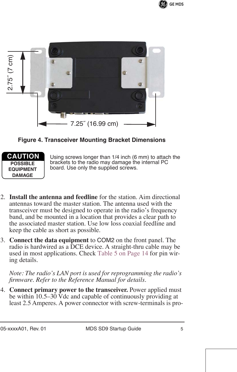  05-xxxxA01, Rev. 01 MDS SD9 Startup Guide 5 Invisible place holder Figure 4. Transceiver Mounting Bracket Dimensions Using screws longer than 1/4 inch (6 mm) to attach the brackets to the radio may damage the internal PC board. Use only the supplied screws. 2. Install the antenna and feedline  for the station. Aim directional antennas toward the master station. The antenna used with the transceiver must be designed to operate in the radio’s frequency band, and be mounted in a location that provides a clear path to the associated master station. Use low loss coaxial feedline and keep the cable as short as possible.3. Connect the data equipment  to  COM2  on the front panel. The radio is hardwired as a DCE device. A straight-thru cable may be used in most applications. Check Table 5 on Page 14 for pin wir-ing details. Note: The radio’s LAN port is used for reprogramming the radio’s ﬁrmware. Refer to the Reference Manual for details. 4. Connect primary power to the transceiver.  Power applied must be within 10.5–30 Vdc and capable of continuously providing at least 2.5 Amperes. A power connector with screw-terminals is pro-7.25˝ (16.99 cm)2.75˝ (7 cm)CAUTIONPOSSIBLEEQUIPMENTDAMAGE