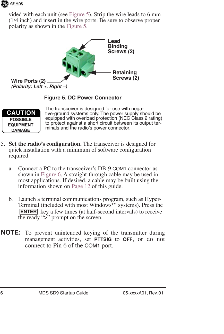  6 MDS SD9 Startup Guide 05-xxxxA01, Rev. 01  vided with each unit (see Figure 5). Strip the wire leads to 6 mm (1/4 inch) and insert in the wire ports. Be sure to observe proper polarity as shown in the Figure 5. Invisible place holder Figure 5. DC Power Connector The transceiver is designed for use with nega-tive-ground systems only. The power supply should be equipped with overload protection (NEC Class 2 rating), to protect against a short circuit between its output ter-minals and the radio’s power connector. 5. Set the radio’s conﬁguration.  The transceiver is designed for quick installation with a minimum of software conﬁguration required. a. Connect a PC to the transceiver’s DB-9  COM1  connector as shown in Figure 6. A straight-through cable may be used in most applications. If desired, a cable may be built using the information shown on Page 12 of this guide.b. Launch a terminal communications program, such as Hyper-Terminal (included with most Windows TM  systems). Press the  key a few times (at half-second intervals) to receive the ready “&gt;” prompt on the screen.  NOTE: To prevent unintended keying of the transmitter duringmanagement activities, set  PTTSIG  to  OFF , or do notconnect to Pin 6 of the  COM1  port.LeadScrews (2)BindingWire Ports (2)(Polarity: Left +, Right –)RetainingScrews (2)CAUTIONPOSSIBLEEQUIPMENTDAMAGEENTER