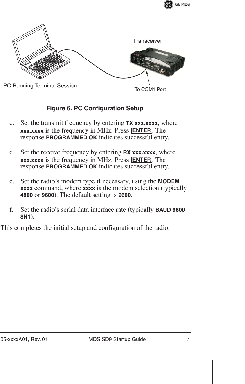  05-xxxxA01, Rev. 01 MDS SD9 Startup Guide 7 Invisible place holder Figure 6. PC Configuration Setup c. Set the transmit frequency by entering  TX xxx.xxxx , where  xxx.xxxx  is the frequency in MHz. Press  .  The response  PROGRAMMED OK  indicates successful entry.d. Set the receive frequency by entering  RX xxx.xxxx , where  xxx.xxxx  is the frequency in MHz. Press  .  The response  PROGRAMMED OK  indicates successful entry.e. Set the radio’s modem type if necessary, using the  MODEM xxxx  command, where  xxxx  is the modem selection (typically  4800  or  9600 ). The default setting is  9600 .f. Set the radio’s serial data interface rate (typically  BAUD 9600 8N1 ).This completes the initial setup and configuration of the radio.PC Running Terminal SessionTransceiverTo COM1 PortENTERENTER