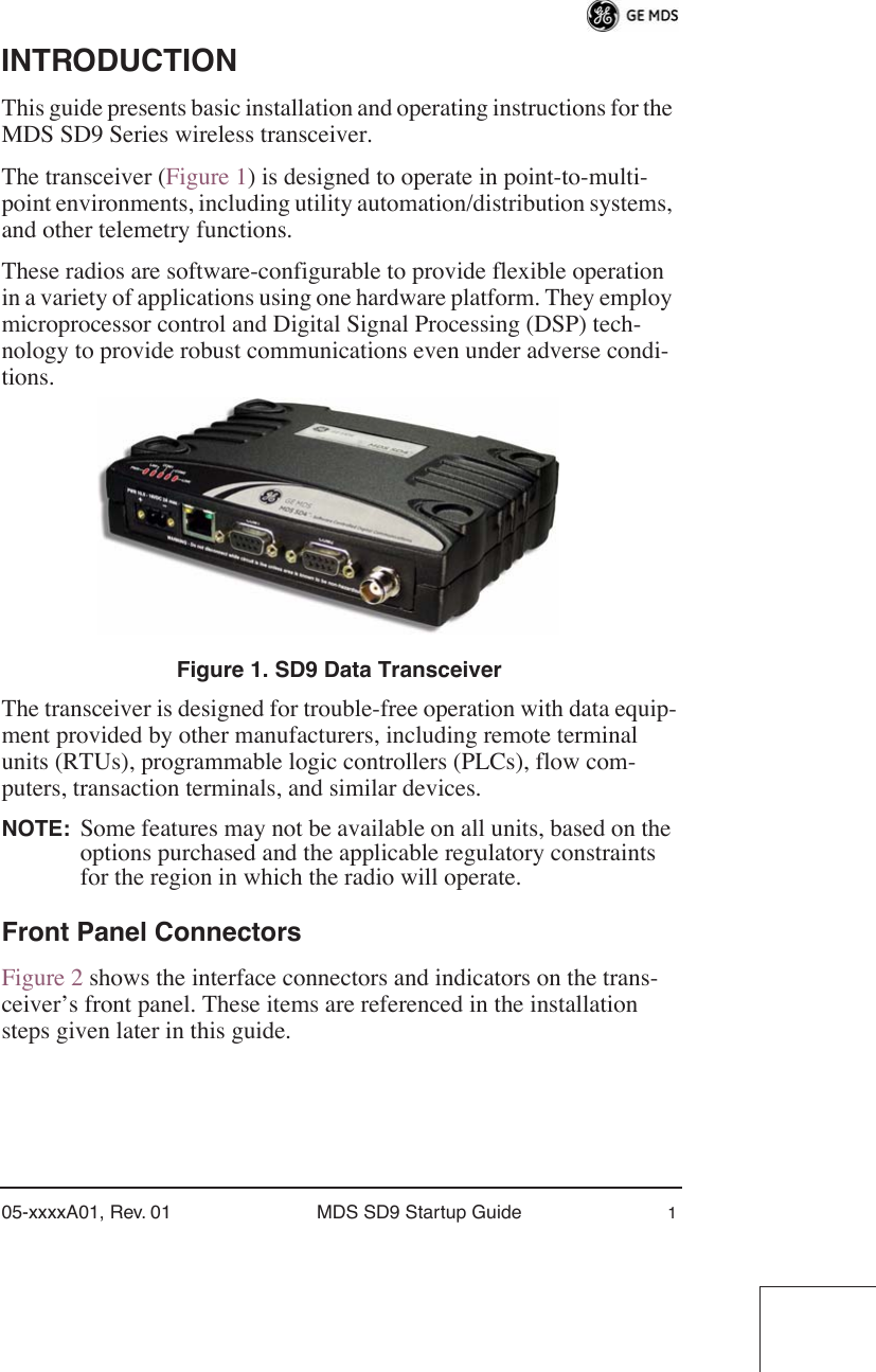  05-xxxxA01, Rev. 01 MDS SD9 Startup Guide 1 INTRODUCTION This guide presents basic installation and operating instructions for the MDS SD9 Series wireless transceiver.The transceiver (Figure 1) is designed to operate in point-to-multi-point environments, including utility automation/distribution systems, and other telemetry functions.These radios are software-configurable to provide flexible operation in a variety of applications using one hardware platform. They employ microprocessor control and Digital Signal Processing (DSP) tech-nology to provide robust communications even under adverse condi-tions. Figure 1. SD9 Data Transceiver The transceiver is designed for trouble-free operation with data equip-ment provided by other manufacturers, including remote terminal units (RTUs), programmable logic controllers (PLCs), flow com-puters, transaction terminals, and similar devices. NOTE: Some features may not be available on all units, based on the options purchased and the applicable regulatory constraints for the region in which the radio will operate. Front Panel Connectors Figure 2 shows the interface connectors and indicators on the trans-ceiver’s front panel. These items are referenced in the installation steps given later in this guide.