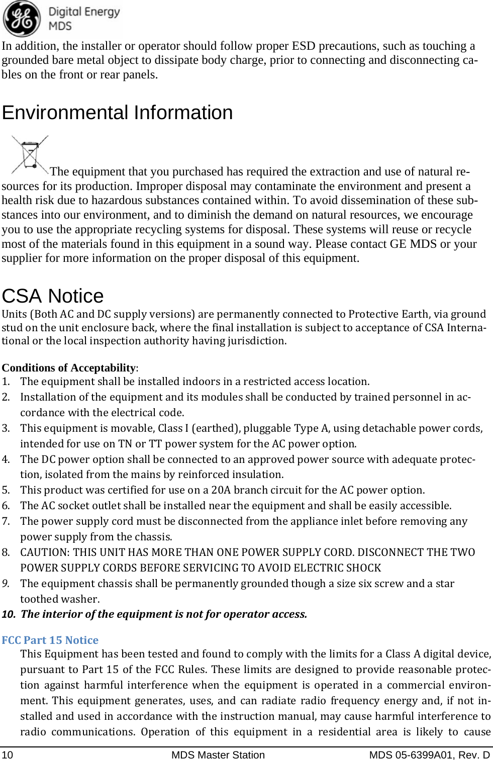  10  MDS Master Station  MDS 05-6399A01, Rev. D In addition, the installer or operator should follow proper ESD precautions, such as touching a grounded bare metal object to dissipate body charge, prior to connecting and disconnecting ca-bles on the front or rear panels. Environmental Information   The equipment that you purchased has required the extraction and use of natural re-sources for its production. Improper disposal may contaminate the environment and present a health risk due to hazardous substances contained within. To avoid dissemination of these sub-stances into our environment, and to diminish the demand on natural resources, we encourage you to use the appropriate recycling systems for disposal. These systems will reuse or recycle most of the materials found in this equipment in a sound way. Please contact GE MDS or your supplier for more information on the proper disposal of this equipment. CSA Notice Units(BothACandDCsupplyversions)arepermanentlyconnectedtoProtectiveEarth,viagroundstudontheunitenclosureback,wherethefinalinstallationissubjecttoacceptanceofCSAInterna‐tionalorthelocalinspectionauthorityhavingjurisdiction.Conditions of Acceptability:1. Theequipmentshallbeinstalledindoorsinarestrictedaccesslocation. 2. Installationoftheequipmentanditsmodulesshallbeconductedbytrainedpersonnelinac‐cordancewiththeelectricalcode.3. Thisequipmentismovable,ClassI(earthed),pluggableTypeA,usingdetachablepowercords,intendedforuseonTNorTTpowersystemfortheACpoweroption.4. TheDCpoweroptionshallbeconnectedtoanapprovedpowersourcewithadequateprotec‐tion,isolatedfromthemainsbyreinforcedinsulation.5. Thisproductwascertifiedforuseona20AbranchcircuitfortheACpoweroption. 6. TheACsocketoutletshallbeinstalledneartheequipmentandshallbeeasilyaccessible.7. Thepowersupplycordmustbedisconnectedfromtheapplianceinletbeforeremovinganypowersupplyfromthechassis. 8. CAUTION:THISUNITHASMORETHANONEPOWERSUPPLYCORD.DISCONNECTTHETWOPOWERSUPPLYCORDSBEFORESERVICINGTOAVOIDELECTRICSHOCK9. Theequipmentchassisshallbepermanentlygroundedthoughasizesixscrewandastartoothedwasher.10. Theinterioroftheequipmentisnotforoperatoraccess.FCCPart15NoticeThisEquipmenthasbeentestedandfoundtocomplywiththelimitsforaClassAdigitaldevice,pursuanttoPart15oftheFCCRules.Theselimitsaredesignedtoprovidereasonableprotec‐tion against harmful interference when the equipment is operated in a commercial environ‐ment. This equipment generates, uses, and can radiate radio frequency energy and, if not in‐stalledandusedinaccordancewiththeinstructionmanual,maycauseharmfulinterferencetoradio communications. Operation of this equipment in a residential area is likely to cause