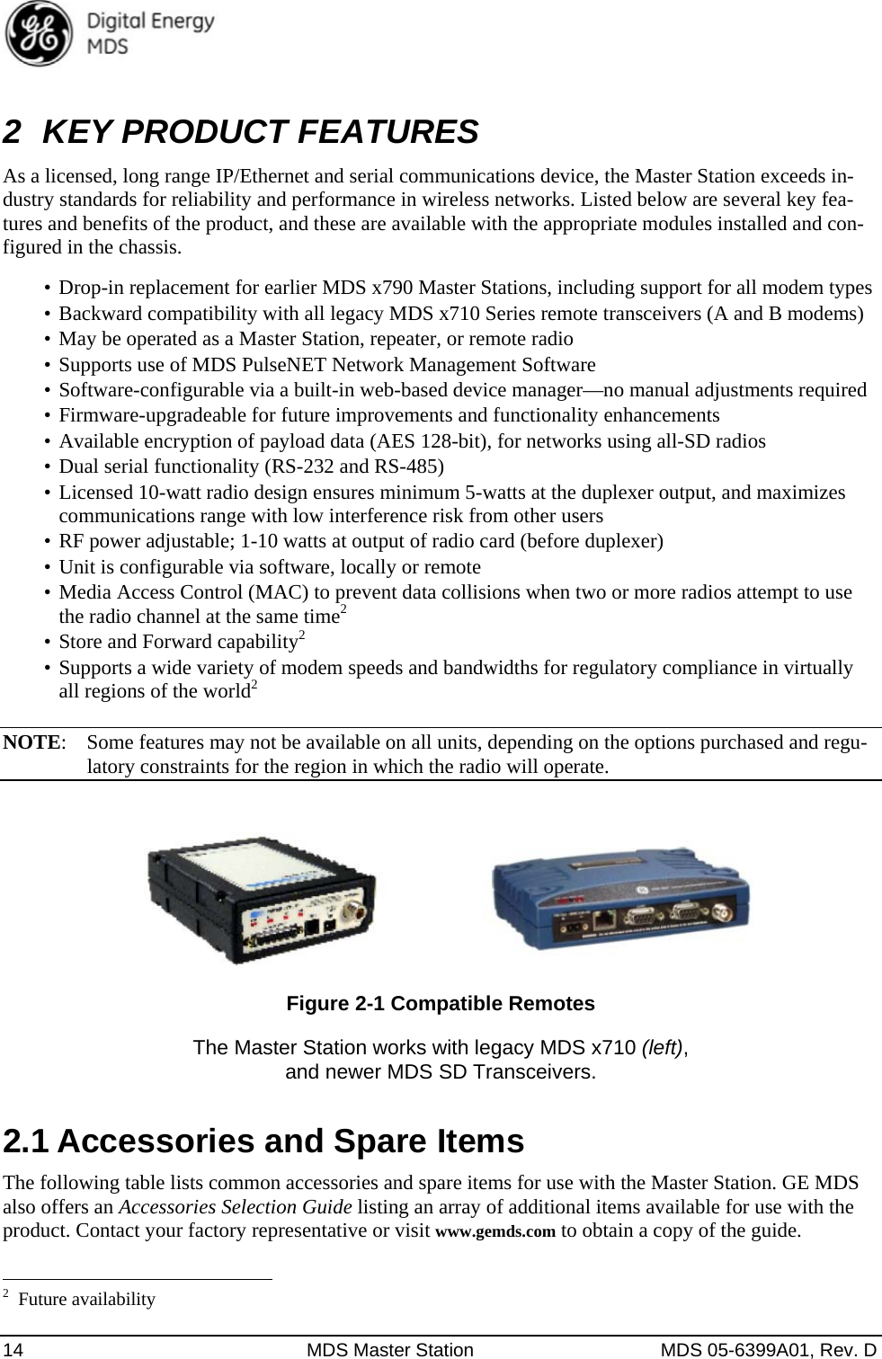  14  MDS Master Station  MDS 05-6399A01, Rev. D 2  KEY PRODUCT FEATURES As a licensed, long range IP/Ethernet and serial communications device, the Master Station exceeds in-dustry standards for reliability and performance in wireless networks. Listed below are several key fea-tures and benefits of the product, and these are available with the appropriate modules installed and con-figured in the chassis. •  Drop-in replacement for earlier MDS x790 Master Stations, including support for all modem types •  Backward compatibility with all legacy MDS x710 Series remote transceivers (A and B modems) •  May be operated as a Master Station, repeater, or remote radio •  Supports use of MDS PulseNET Network Management Software •  Software-configurable via a built-in web-based device manager—no manual adjustments required •  Firmware-upgradeable for future improvements and functionality enhancements •  Available encryption of payload data (AES 128-bit), for networks using all-SD radios •  Dual serial functionality (RS-232 and RS-485) •  Licensed 10-watt radio design ensures minimum 5-watts at the duplexer output, and maximizes communications range with low interference risk from other users •  RF power adjustable; 1-10 watts at output of radio card (before duplexer) •  Unit is configurable via software, locally or remote •  Media Access Control (MAC) to prevent data collisions when two or more radios attempt to use the radio channel at the same time2 •  Store and Forward capability2 •  Supports a wide variety of modem speeds and bandwidths for regulatory compliance in virtually all regions of the world2  NOTE:  Some features may not be available on all units, depending on the options purchased and regu-latory constraints for the region in which the radio will operate.   Figure 2-1 Compatible Remotes The Master Station works with legacy MDS x710 (left),  and newer MDS SD Transceivers. 2.1 Accessories and Spare Items   The following table lists common accessories and spare items for use with the Master Station. GE MDS also offers an Accessories Selection Guide listing an array of additional items available for use with the product. Contact your factory representative or visit www.gemds.com to obtain a copy of the guide.                                                       2 Future availability 