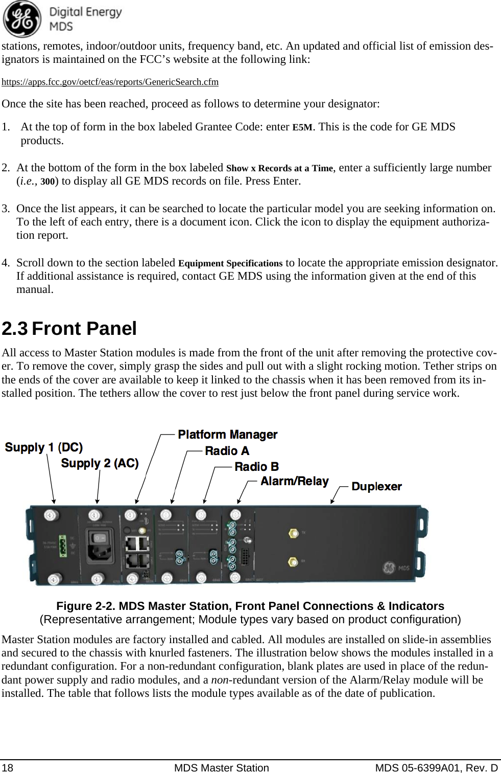  18  MDS Master Station  MDS 05-6399A01, Rev. D stations, remotes, indoor/outdoor units, frequency band, etc. An updated and official list of emission des-ignators is maintained on the FCC’s website at the following link: https://apps.fcc.gov/oetcf/eas/reports/GenericSearch.cfm Once the site has been reached, proceed as follows to determine your designator: 1. At the top of form in the box labeled Grantee Code: enter E5M. This is the code for GE MDS products. 2.  At the bottom of the form in the box labeled Show x Records at a Time, enter a sufficiently large number (i.e., 300) to display all GE MDS records on file. Press Enter. 3.  Once the list appears, it can be searched to locate the particular model you are seeking information on. To the left of each entry, there is a document icon. Click the icon to display the equipment authoriza-tion report. 4.  Scroll down to the section labeled Equipment Specifications to locate the appropriate emission designator. If additional assistance is required, contact GE MDS using the information given at the end of this manual. 2.3 Front Panel All access to Master Station modules is made from the front of the unit after removing the protective cov-er. To remove the cover, simply grasp the sides and pull out with a slight rocking motion. Tether strips on the ends of the cover are available to keep it linked to the chassis when it has been removed from its in-stalled position. The tethers allow the cover to rest just below the front panel during service work.   Figure 2-2. MDS Master Station, Front Panel Connections &amp; Indicators (Representative arrangement; Module types vary based on product configuration) Master Station modules are factory installed and cabled. All modules are installed on slide-in assemblies and secured to the chassis with knurled fasteners. The illustration below shows the modules installed in a redundant configuration. For a non-redundant configuration, blank plates are used in place of the redun-dant power supply and radio modules, and a non-redundant version of the Alarm/Relay module will be installed. The table that follows lists the module types available as of the date of publication.  