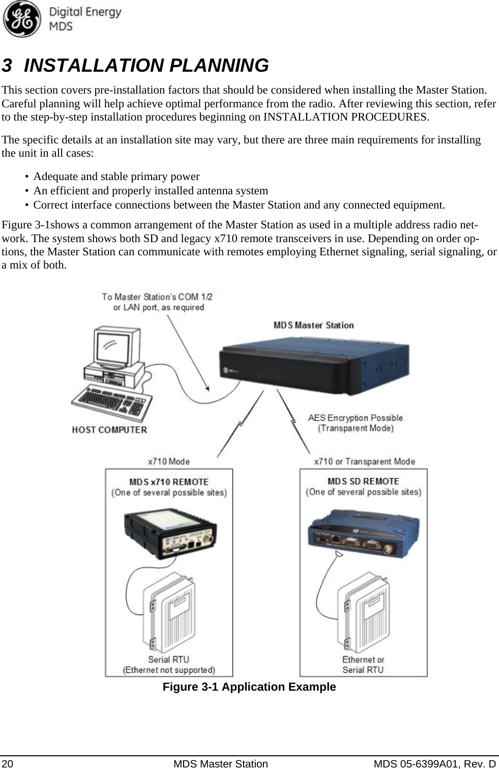  20  MDS Master Station  MDS 05-6399A01, Rev. D 3 INSTALLATION PLANNING This section covers pre-installation factors that should be considered when installing the Master Station. Careful planning will help achieve optimal performance from the radio. After reviewing this section, refer to the step-by-step installation procedures beginning on INSTALLATION PROCEDURES.   The specific details at an installation site may vary, but there are three main requirements for installing the unit in all cases: •  Adequate and stable primary power •  An efficient and properly installed antenna system •  Correct interface connections between the Master Station and any connected equipment. Figure 3-1shows a common arrangement of the Master Station as used in a multiple address radio net-work. The system shows both SD and legacy x710 remote transceivers in use. Depending on order op-tions, the Master Station can communicate with remotes employing Ethernet signaling, serial signaling, or a mix of both.  Figure 3-1 Application Example 