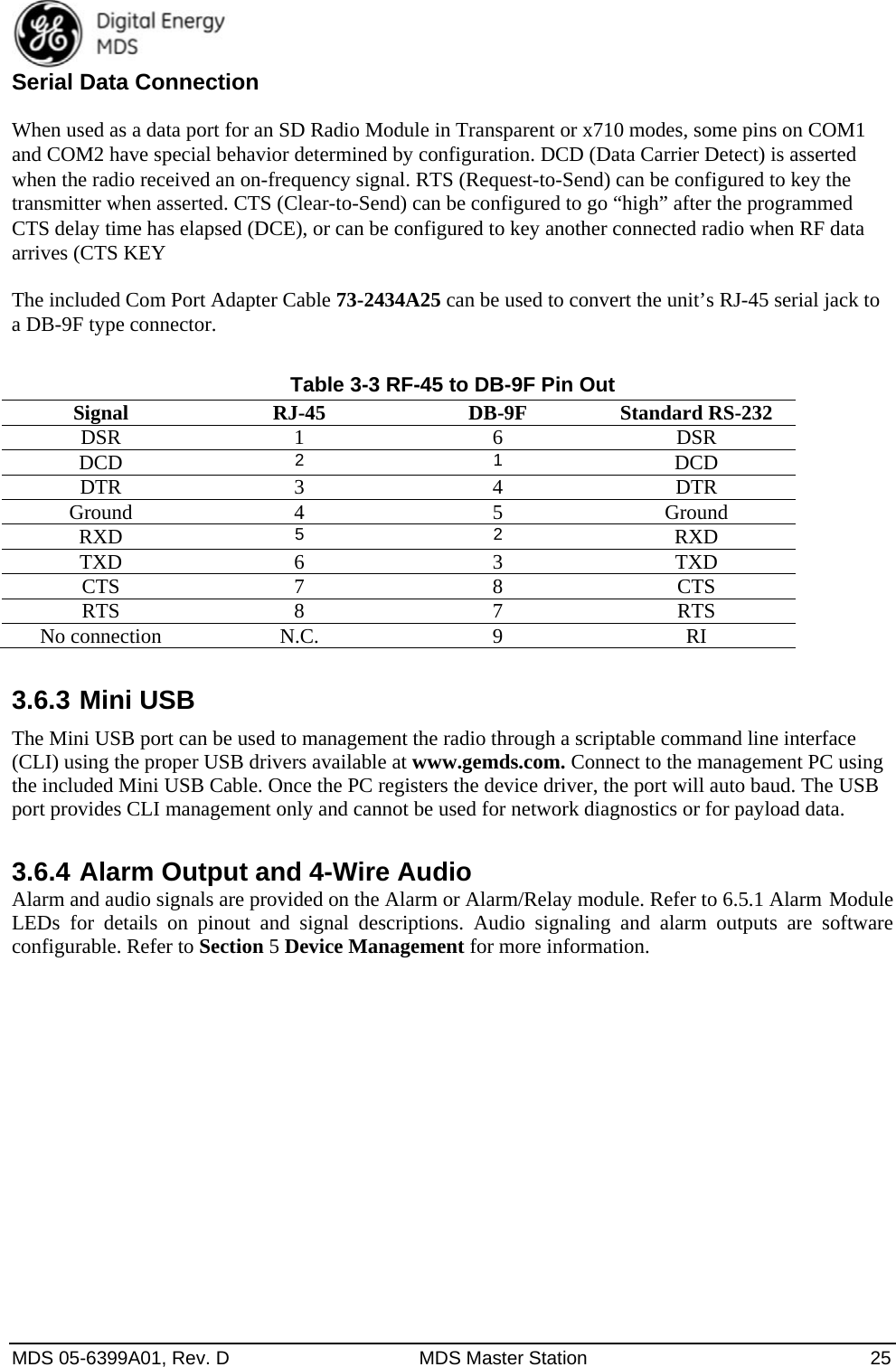  MDS 05-6399A01, Rev. D  MDS Master Station  25 Serial Data Connection When used as a data port for an SD Radio Module in Transparent or x710 modes, some pins on COM1 and COM2 have special behavior determined by configuration. DCD (Data Carrier Detect) is asserted when the radio received an on-frequency signal. RTS (Request-to-Send) can be configured to key the transmitter when asserted. CTS (Clear-to-Send) can be configured to go “high” after the programmed CTS delay time has elapsed (DCE), or can be configured to key another connected radio when RF data arrives (CTS KEY The included Com Port Adapter Cable 73-2434A25 can be used to convert the unit’s RJ-45 serial jack to a DB-9F type connector. Table 3-3 RF-45 to DB-9F Pin Out Signal RJ-45 DB-9F Standard RS-232 DSR 1   6 DSR DCD 2 1  DCD DTR 3  4 DTR Ground 4  5 Ground RXD 5 2  RXD TXD 6  3 TXD CTS 7  8 CTS RTS 8  7 RTS No connection  N.C.  9  RI 3.6.3 Mini USB   The Mini USB port can be used to management the radio through a scriptable command line interface (CLI) using the proper USB drivers available at www.gemds.com. Connect to the management PC using the included Mini USB Cable. Once the PC registers the device driver, the port will auto baud. The USB port provides CLI management only and cannot be used for network diagnostics or for payload data. 3.6.4 Alarm Output and 4-Wire Audio   Alarm and audio signals are provided on the Alarm or Alarm/Relay module. Refer to 6.5.1 Alarm Module LEDs for details on pinout and signal descriptions. Audio signaling and alarm outputs are software configurable. Refer to Section 5 Device Management for more information.   