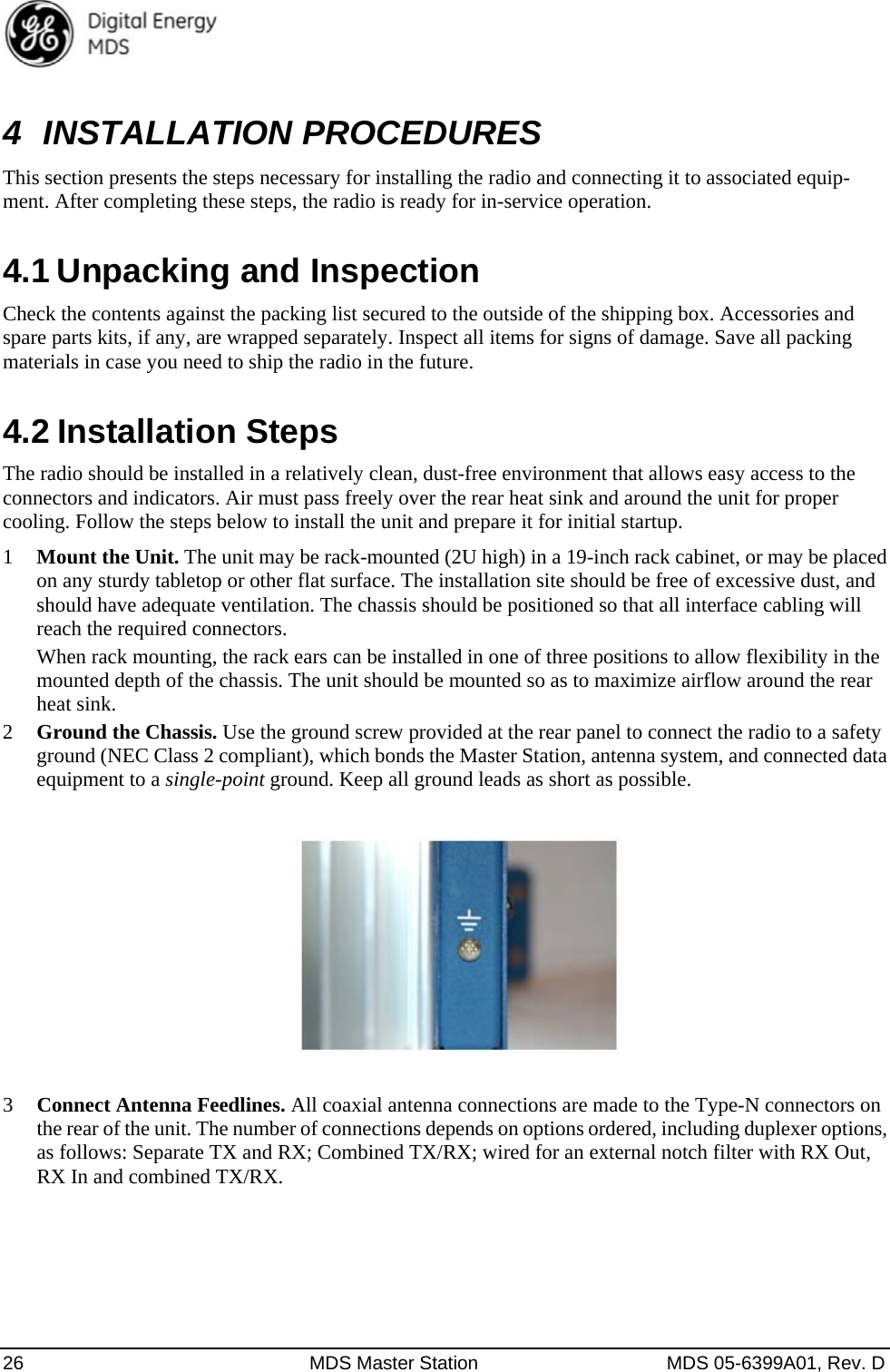  26  MDS Master Station  MDS 05-6399A01, Rev. D 4 INSTALLATION PROCEDURES This section presents the steps necessary for installing the radio and connecting it to associated equip-ment. After completing these steps, the radio is ready for in-service operation. 4.1 Unpacking and Inspection Check the contents against the packing list secured to the outside of the shipping box. Accessories and spare parts kits, if any, are wrapped separately. Inspect all items for signs of damage. Save all packing materials in case you need to ship the radio in the future. 4.2 Installation Steps The radio should be installed in a relatively clean, dust-free environment that allows easy access to the connectors and indicators. Air must pass freely over the rear heat sink and around the unit for proper cooling. Follow the steps below to install the unit and prepare it for initial startup. 1 Mount the Unit. The unit may be rack-mounted (2U high) in a 19-inch rack cabinet, or may be placed on any sturdy tabletop or other flat surface. The installation site should be free of excessive dust, and should have adequate ventilation. The chassis should be positioned so that all interface cabling will reach the required connectors. When rack mounting, the rack ears can be installed in one of three positions to allow flexibility in the mounted depth of the chassis. The unit should be mounted so as to maximize airflow around the rear heat sink. 2 Ground the Chassis. Use the ground screw provided at the rear panel to connect the radio to a safety ground (NEC Class 2 compliant), which bonds the Master Station, antenna system, and connected data equipment to a single-point ground. Keep all ground leads as short as possible.    3 Connect Antenna Feedlines. All coaxial antenna connections are made to the Type-N connectors on the rear of the unit. The number of connections depends on options ordered, including duplexer options, as follows: Separate TX and RX; Combined TX/RX; wired for an external notch filter with RX Out, RX In and combined TX/RX. 