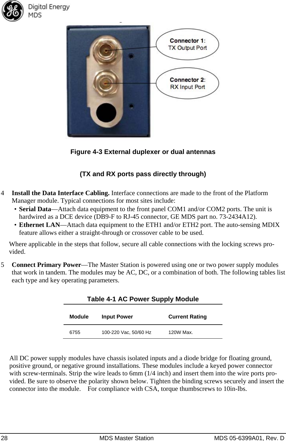  28  MDS Master Station  MDS 05-6399A01, Rev. D  Figure 4-3 External duplexer or dual antennas  (TX and RX ports pass directly through)  4 Install the Data Interface Cabling. Interface connections are made to the front of the Platform Manager module. Typical connections for most sites include: •  Serial Data—Attach data equipment to the front panel COM1 and/or COM2 ports. The unit is hardwired as a DCE device (DB9-F to RJ-45 connector, GE MDS part no. 73-2434A12). •  Ethernet LAN—Attach data equipment to the ETH1 and/or ETH2 port. The auto-sensing MDIX feature allows either a straight-through or crossover cable to be used. Where applicable in the steps that follow, secure all cable connections with the locking screws pro-vided.  5 Connect Primary Power—The Master Station is powered using one or two power supply modules that work in tandem. The modules may be AC, DC, or a combination of both. The following tables list each type and key operating parameters. Table 4-1 AC Power Supply Module Module  Input Power  Current Rating 6755  100-220 Vac, 50/60 Hz  120W Max.  All DC power supply modules have chassis isolated inputs and a diode bridge for floating ground, positive ground, or negative ground installations. These modules include a keyed power connector with screw-terminals. Strip the wire leads to 6mm (1/4 inch) and insert them into the wire ports pro-vided. Be sure to observe the polarity shown below. Tighten the binding screws securely and insert the connector into the module.    For compliance with CSA, torque thumbscrews to 10in-lbs.   