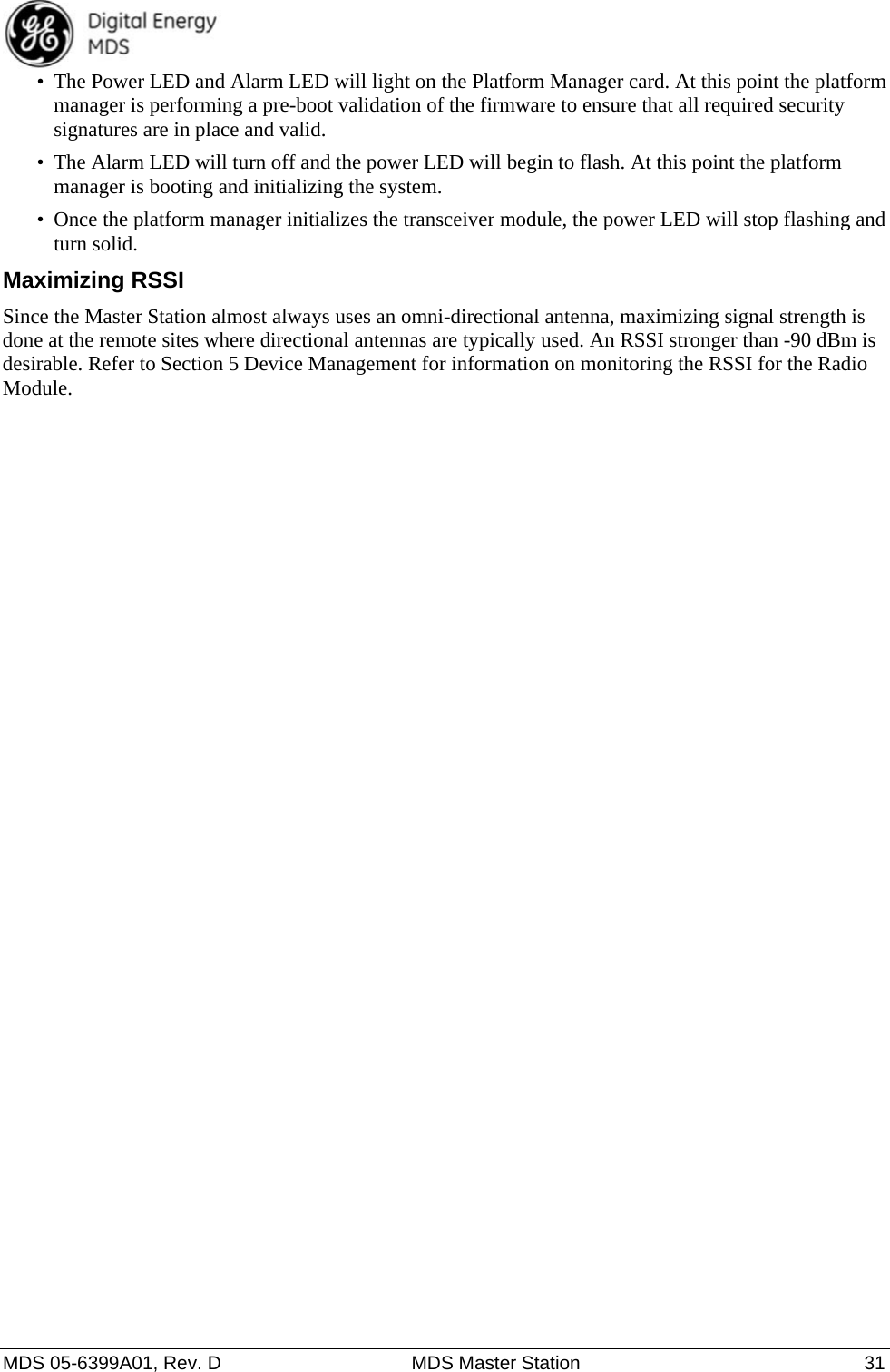  MDS 05-6399A01, Rev. D  MDS Master Station  31 •  The Power LED and Alarm LED will light on the Platform Manager card. At this point the platform manager is performing a pre-boot validation of the firmware to ensure that all required security signatures are in place and valid. •  The Alarm LED will turn off and the power LED will begin to flash. At this point the platform manager is booting and initializing the system. •  Once the platform manager initializes the transceiver module, the power LED will stop flashing and turn solid. Maximizing RSSI Since the Master Station almost always uses an omni-directional antenna, maximizing signal strength is done at the remote sites where directional antennas are typically used. An RSSI stronger than -90 dBm is desirable. Refer to Section 5 Device Management for information on monitoring the RSSI for the Radio Module.  