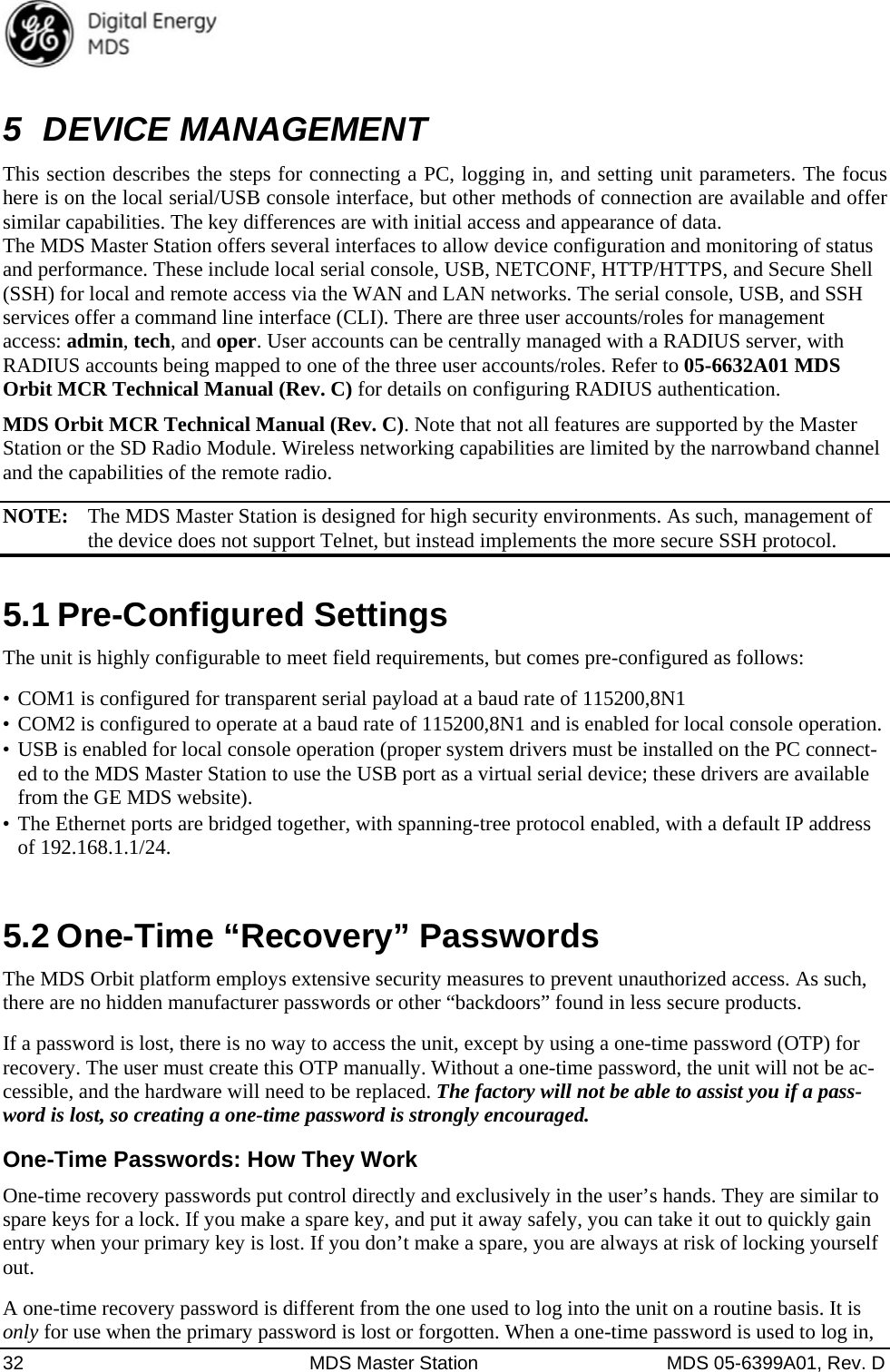  32  MDS Master Station  MDS 05-6399A01, Rev. D 5 DEVICE MANAGEMENT This section describes the steps for connecting a PC, logging in, and setting unit parameters. The focus here is on the local serial/USB console interface, but other methods of connection are available and offer similar capabilities. The key differences are with initial access and appearance of data. The MDS Master Station offers several interfaces to allow device configuration and monitoring of status and performance. These include local serial console, USB, NETCONF, HTTP/HTTPS, and Secure Shell (SSH) for local and remote access via the WAN and LAN networks. The serial console, USB, and SSH services offer a command line interface (CLI). There are three user accounts/roles for management access: admin, tech, and oper. User accounts can be centrally managed with a RADIUS server, with RADIUS accounts being mapped to one of the three user accounts/roles. Refer to 05-6632A01 MDS Orbit MCR Technical Manual (Rev. C) for details on configuring RADIUS authentication. MDS Orbit MCR Technical Manual (Rev. C). Note that not all features are supported by the Master Station or the SD Radio Module. Wireless networking capabilities are limited by the narrowband channel and the capabilities of the remote radio. NOTE:  The MDS Master Station is designed for high security environments. As such, management of the device does not support Telnet, but instead implements the more secure SSH protocol. 5.1 Pre-Configured Settings The unit is highly configurable to meet field requirements, but comes pre-configured as follows: •  COM1 is configured for transparent serial payload at a baud rate of 115200,8N1 •  COM2 is configured to operate at a baud rate of 115200,8N1 and is enabled for local console operation. •  USB is enabled for local console operation (proper system drivers must be installed on the PC connect-ed to the MDS Master Station to use the USB port as a virtual serial device; these drivers are available from the GE MDS website).   •  The Ethernet ports are bridged together, with spanning-tree protocol enabled, with a default IP address of 192.168.1.1/24. 5.2 One-Time “Recovery” Passwords  The MDS Orbit platform employs extensive security measures to prevent unauthorized access. As such, there are no hidden manufacturer passwords or other “backdoors” found in less secure products. If a password is lost, there is no way to access the unit, except by using a one-time password (OTP) for recovery. The user must create this OTP manually. Without a one-time password, the unit will not be ac-cessible, and the hardware will need to be replaced. The factory will not be able to assist you if a pass-word is lost, so creating a one-time password is strongly encouraged. One-Time Passwords: How They Work One-time recovery passwords put control directly and exclusively in the user’s hands. They are similar to spare keys for a lock. If you make a spare key, and put it away safely, you can take it out to quickly gain entry when your primary key is lost. If you don’t make a spare, you are always at risk of locking yourself out. A one-time recovery password is different from the one used to log into the unit on a routine basis. It is only for use when the primary password is lost or forgotten. When a one-time password is used to log in, 