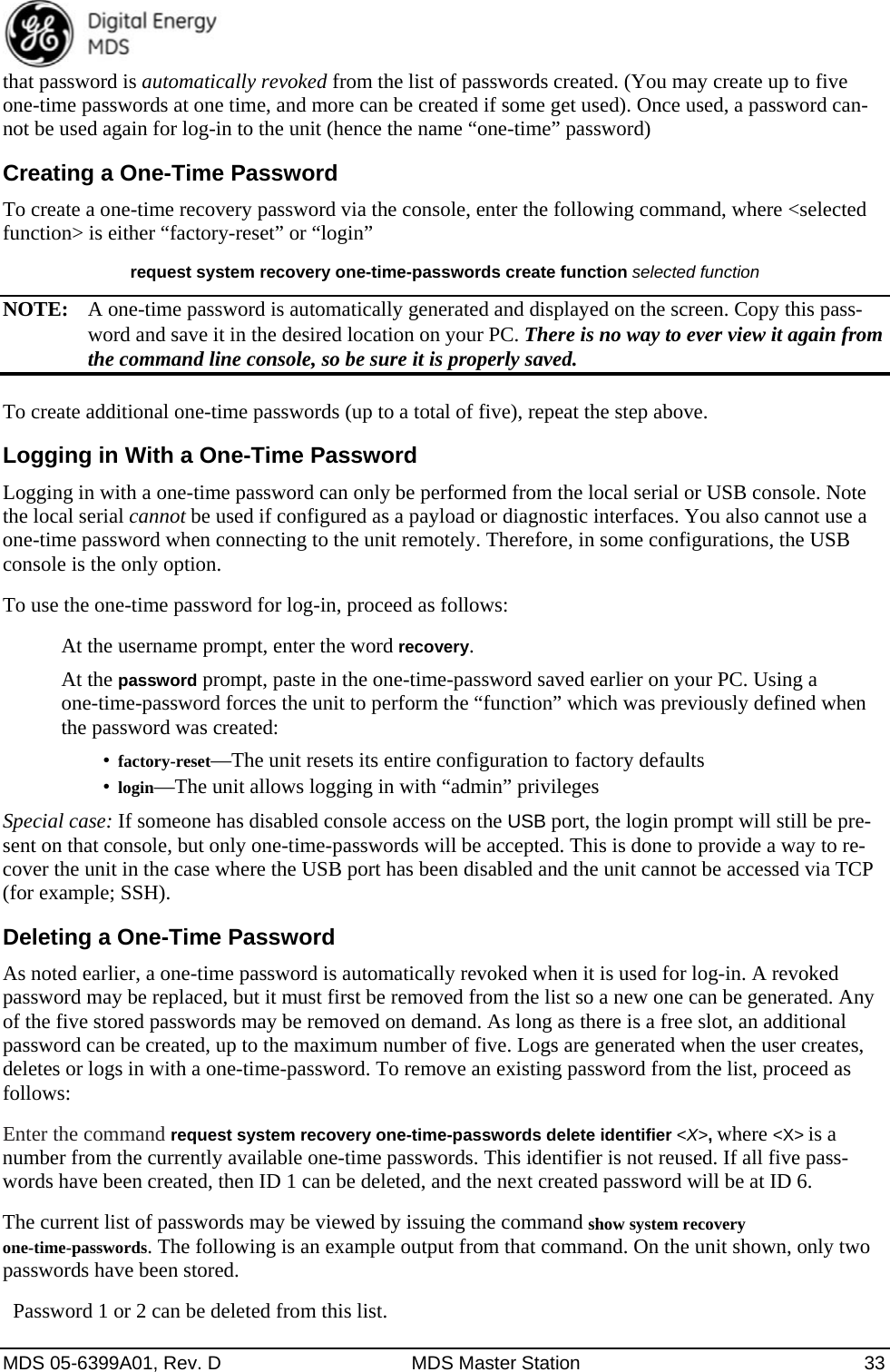  MDS 05-6399A01, Rev. D  MDS Master Station  33 that password is automatically revoked from the list of passwords created. (You may create up to five one-time passwords at one time, and more can be created if some get used). Once used, a password can-not be used again for log-in to the unit (hence the name “one-time” password) Creating a One-Time Password To create a one-time recovery password via the console, enter the following command, where &lt;selected function&gt; is either “factory-reset” or “login”   request system recovery one-time-passwords create function selected function NOTE:  A one-time password is automatically generated and displayed on the screen. Copy this pass-word and save it in the desired location on your PC. There is no way to ever view it again from the command line console, so be sure it is properly saved. To create additional one-time passwords (up to a total of five), repeat the step above. Logging in With a One-Time Password Logging in with a one-time password can only be performed from the local serial or USB console. Note the local serial cannot be used if configured as a payload or diagnostic interfaces. You also cannot use a one-time password when connecting to the unit remotely. Therefore, in some configurations, the USB console is the only option. To use the one-time password for log-in, proceed as follows: At the username prompt, enter the word recovery.  At the password prompt, paste in the one-time-password saved earlier on your PC. Using a one-time-password forces the unit to perform the “function” which was previously defined when the password was created: •  factory-reset—The unit resets its entire configuration to factory defaults •  login—The unit allows logging in with “admin” privileges Special case: If someone has disabled console access on the USB port, the login prompt will still be pre-sent on that console, but only one-time-passwords will be accepted. This is done to provide a way to re-cover the unit in the case where the USB port has been disabled and the unit cannot be accessed via TCP (for example; SSH). Deleting a One-Time Password As noted earlier, a one-time password is automatically revoked when it is used for log-in. A revoked password may be replaced, but it must first be removed from the list so a new one can be generated. Any of the five stored passwords may be removed on demand. As long as there is a free slot, an additional password can be created, up to the maximum number of five. Logs are generated when the user creates, deletes or logs in with a one-time-password. To remove an existing password from the list, proceed as follows: Enter the command request system recovery one-time-passwords delete identifier &lt;X&gt;, where &lt;X&gt; is a number from the currently available one-time passwords. This identifier is not reused. If all five pass-words have been created, then ID 1 can be deleted, and the next created password will be at ID 6. The current list of passwords may be viewed by issuing the command show system recovery one-time-passwords. The following is an example output from that command. On the unit shown, only two passwords have been stored.   Password 1 or 2 can be deleted from this list. 