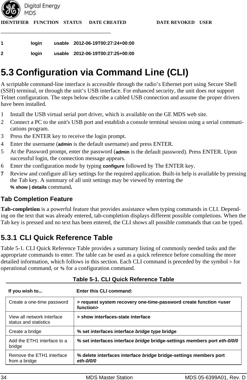  34  MDS Master Station  MDS 05-6399A01, Rev. D IDENTIFIER  FUNCTION  STATUS   DATE CREATED        DATE REVOKED  USER   ---------------------------------------------------------------------- 1            login     usable  2012-06-19T00:27:24+00:00                  2            login     usable  2012-06-19T00:27:25+00:00      5.3 Configuration via Command Line (CLI) A scriptable command-line interface is accessible through the radio’s Ethernet port using Secure Shell (SSH) terminal, or through the unit’s USB interface. For enhanced security, the unit does not support Telnet configuration. The steps below describe a cabled USB connection and assume the proper drivers have been installed.   1 Install the USB virtual serial port driver, which is available on the GE MDS web site. 2 Connect a PC to the unit&apos;s USB port and establish a console terminal session using a serial communi-cations program. 3 Press the ENTER key to receive the login prompt. 4 Enter the username (admin is the default username) and press ENTER. 5 At the Password prompt, enter the password (admin is the default password). Press ENTER. Upon successful login, the connection message appears. 6 Enter the configuration mode by typing configure followed by The ENTER key. 7 Review and configure all key settings for the required application. Built-in help is available by pressing the Tab key. A summary of all unit settings may be viewed by entering the  % show | details command. Tab Completion Feature Tab-completion is a powerful feature that provides assistance when typing commands in CLI. Depend-ing on the text that was already entered, tab-completion displays different possible completions. When the Tab key is pressed and no text has been entered, the CLI shows all possible commands that can be typed. 5.3.1 CLI Quick Reference Table Table 5-1. CLI Quick Reference Table provides a summary listing of commonly needed tasks and the appropriate commands to enter. The table can be used as a quick reference before consulting the more detailed information, which follows in this section. Each CLI command is preceded by the symbol &gt; for operational command, or % for a configuration command. Table 5-1. CLI Quick Reference Table If you wish to...  Enter this CLI command: Create a one-time password  &gt; request system recovery one-time-password create function &lt;user function&gt; View all network interface status and statistics  &gt; show interfaces-state interface Create a bridge  % set interfaces interface bridge type bridge Add the ETH1 interface to a bridge  % set interfaces interface bridge bridge-settings members port eth-0/0/0 Remove the ETH1 interface from a bridge  % delete interfaces interface bridge bridge-settings members port eth-0/0/0 