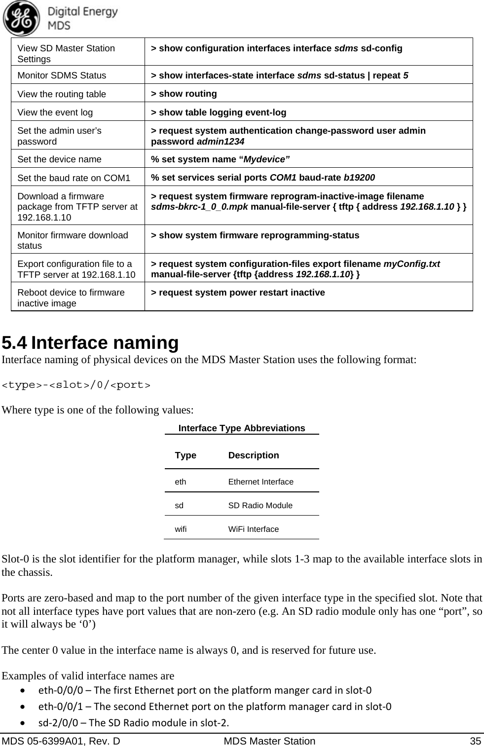  MDS 05-6399A01, Rev. D  MDS Master Station  35 View SD Master Station Settings  &gt; show configuration interfaces interface sdms sd-config Monitor SDMS Status  &gt; show interfaces-state interface sdms sd-status | repeat 5 View the routing table  &gt; show routing View the event log  &gt; show table logging event-log Set the admin user’s password  &gt; request system authentication change-password user admin password admin1234 Set the device name  % set system name “Mydevice” Set the baud rate on COM1  % set services serial ports COM1 baud-rate b19200 Download a firmware package from TFTP server at 192.168.1.10 &gt; request system firmware reprogram-inactive-image filename sdms-bkrc-1_0_0.mpk manual-file-server { tftp { address 192.168.1.10 } } Monitor firmware download status  &gt; show system firmware reprogramming-status Export configuration file to a TFTP server at 192.168.1.10  &gt; request system configuration-files export filename myConfig.txt manual-file-server {tftp {address 192.168.1.10} } Reboot device to firmware inactive image  &gt; request system power restart inactive 5.4 Interface naming Interface naming of physical devices on the MDS Master Station uses the following format:  &lt;type&gt;-&lt;slot&gt;/0/&lt;port&gt;  Where type is one of the following values: Interface Type Abbreviations Type Description eth Ethernet Interface sd  SD Radio Module wifi WiFi Interface  Slot-0 is the slot identifier for the platform manager, while slots 1-3 map to the available interface slots in the chassis.  Ports are zero-based and map to the port number of the given interface type in the specified slot. Note that not all interface types have port values that are non-zero (e.g. An SD radio module only has one “port”, so it will always be ‘0’)  The center 0 value in the interface name is always 0, and is reserved for future use.  Examples of valid interface names are  eth‐0/0/0–ThefirstEthernetportontheplatformmangercardinslot‐0 eth‐0/0/1–ThesecondEthernetportontheplatformmanagercardinslot‐0 sd‐2/0/0–TheSDRadiomoduleinslot‐2.