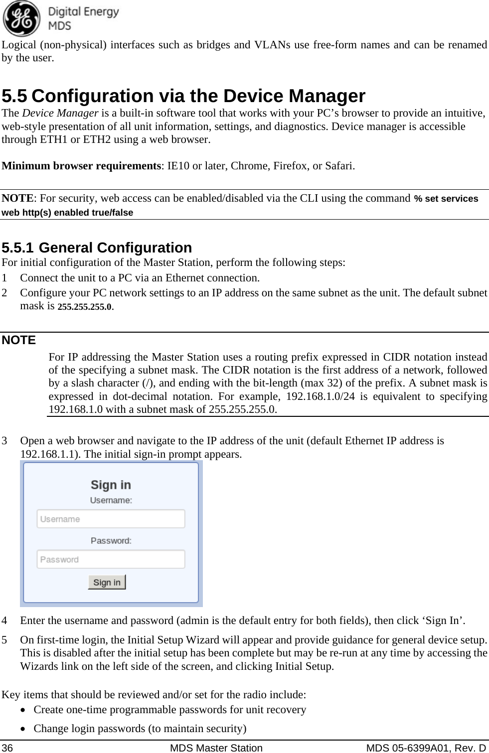  36  MDS Master Station  MDS 05-6399A01, Rev. D Logical (non-physical) interfaces such as bridges and VLANs use free-form names and can be renamed by the user. 5.5 Configuration via the Device Manager The Device Manager is a built-in software tool that works with your PC’s browser to provide an intuitive, web-style presentation of all unit information, settings, and diagnostics. Device manager is accessible through ETH1 or ETH2 using a web browser.    Minimum browser requirements: IE10 or later, Chrome, Firefox, or Safari.    NOTE: For security, web access can be enabled/disabled via the CLI using the command % set services web http(s) enabled true/false 5.5.1 General Configuration For initial configuration of the Master Station, perform the following steps: 1 Connect the unit to a PC via an Ethernet connection. 2 Configure your PC network settings to an IP address on the same subnet as the unit. The default subnet mask is 255.255.255.0.  NOTE For IP addressing the Master Station uses a routing prefix expressed in CIDR notation instead of the specifying a subnet mask. The CIDR notation is the first address of a network, followed by a slash character (/), and ending with the bit-length (max 32) of the prefix. A subnet mask is expressed in dot-decimal notation. For example, 192.168.1.0/24 is equivalent to specifying 192.168.1.0 with a subnet mask of 255.255.255.0.  3 Open a web browser and navigate to the IP address of the unit (default Ethernet IP address is 192.168.1.1). The initial sign-in prompt appears.  4 Enter the username and password (admin is the default entry for both fields), then click ‘Sign In’. 5 On first-time login, the Initial Setup Wizard will appear and provide guidance for general device setup. This is disabled after the initial setup has been complete but may be re-run at any time by accessing the Wizards link on the left side of the screen, and clicking Initial Setup.  Key items that should be reviewed and/or set for the radio include:  Create one-time programmable passwords for unit recovery  Change login passwords (to maintain security) 