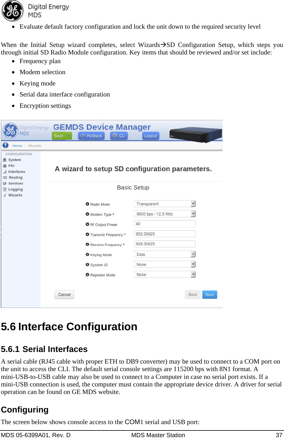  MDS 05-6399A01, Rev. D  MDS Master Station  37  Evaluate default factory configuration and lock the unit down to the required security level  When the Initial Setup wizard completes, select WizardsSD Configuration Setup, which steps you through initial SD Radio Module configuration. Key items that should be reviewed and/or set include:  Frequency plan  Modem selection  Keying mode  Serial data interface configuration  Encryption settings   5.6 Interface Configuration 5.6.1 Serial Interfaces A serial cable (RJ45 cable with proper ETH to DB9 converter) may be used to connect to a COM port on the unit to access the CLI. The default serial console settings are 115200 bps with 8N1 format. A mini-USB-to-USB cable may also be used to connect to a Computer in case no serial port exists. If a mini-USB connection is used, the computer must contain the appropriate device driver. A driver for serial operation can be found on GE MDS website. Configuring The screen below shows console access to the COM1 serial and USB port: 