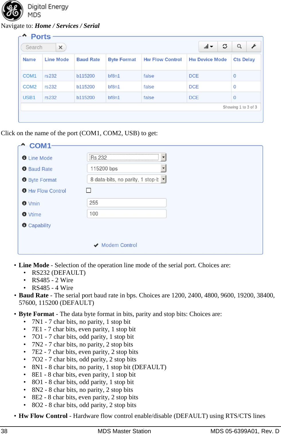  38  MDS Master Station  MDS 05-6399A01, Rev. D Navigate to: Home / Services / Serial    Click on the name of the port (COM1, COM2, USB) to get:    •  Line Mode - Selection of the operation line mode of the serial port. Choices are:   •  RS232 (DEFAULT) •  RS485 - 2 Wire •  RS485 - 4 Wire •  Baud Rate - The serial port baud rate in bps. Choices are 1200, 2400, 4800, 9600, 19200, 38400, 57600, 115200 (DEFAULT)   •  Byte Format - The data byte format in bits, parity and stop bits: Choices are:   •  7N1 - 7 char bits, no parity, 1 stop bit   •  7E1 - 7 char bits, even parity, 1 stop bit •  7O1 - 7 char bits, odd parity, 1 stop bit •  7N2 - 7 char bits, no parity, 2 stop bits •  7E2 - 7 char bits, even parity, 2 stop bits •  7O2 - 7 char bits, odd parity, 2 stop bits •  8N1 - 8 char bits, no parity, 1 stop bit (DEFAULT) •  8E1 - 8 char bits, even parity, 1 stop bit •  8O1 - 8 char bits, odd parity, 1 stop bit •  8N2 - 8 char bits, no parity, 2 stop bits •  8E2 - 8 char bits, even parity, 2 stop bits •  8O2 - 8 char bits, odd parity, 2 stop bits •  Hw Flow Control - Hardware flow control enable/disable (DEFAULT) using RTS/CTS lines 