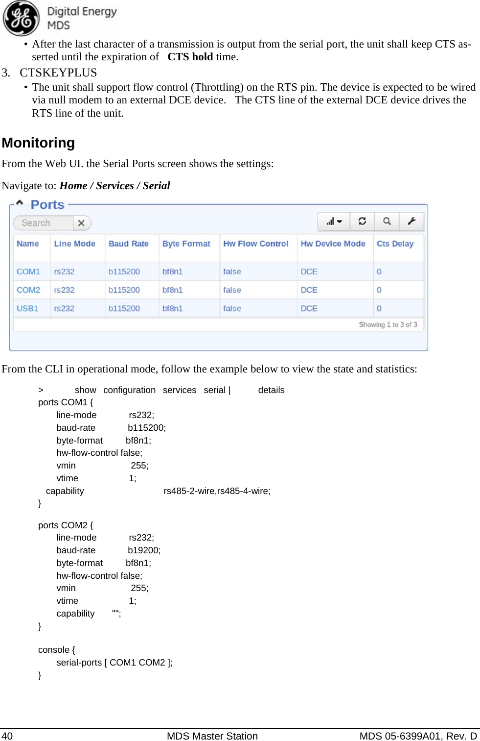  40  MDS Master Station  MDS 05-6399A01, Rev. D •  After the last character of a transmission is output from the serial port, the unit shall keep CTS as-serted until the expiration of   CTS hold time. 3.  CTSKEYPLUS •  The unit shall support flow control (Throttling) on the RTS pin. The device is expected to be wired via null modem to an external DCE device.   The CTS line of the external DCE device drives the RTS line of the unit. Monitoring From the Web UI. the Serial Ports screen shows the settings: Navigate to: Home / Services / Serial      From the CLI in operational mode, follow the example below to view the state and statistics: &gt;   show  configuration  services  serial |   details                                                           ports COM1 {                                                                                                        line-mode       rs232;      baud-rate       b115200;      byte-format     bf8n1;      hw-flow-control false;      vmin            255;      vtime           1;     capability            rs485-2-wire,rs485-4-wire; }  ports COM2 {     line-mode       rs232;     baud-rate       b19200;     byte-format     bf8n1;     hw-flow-control false;     vmin            255;     vtime           1;     capability      &quot;&quot;; }  console {     serial-ports [ COM1 COM2 ]; }  