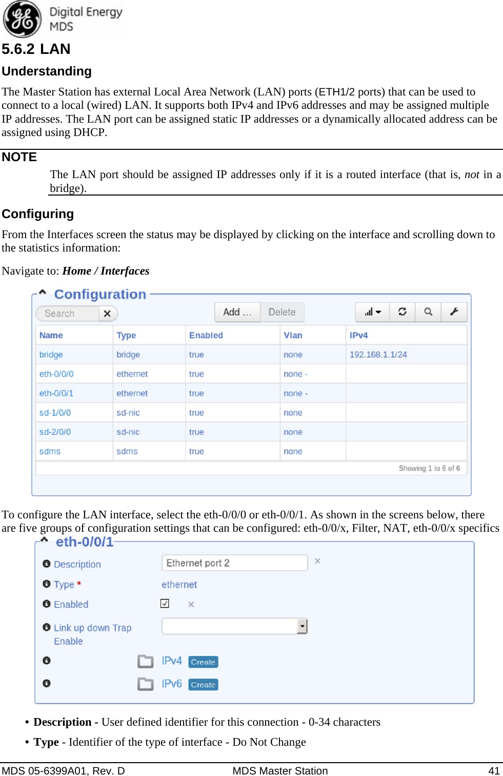  MDS 05-6399A01, Rev. D  MDS Master Station  41 5.6.2 LAN Understanding The Master Station has external Local Area Network (LAN) ports (ETH1/2 ports) that can be used to connect to a local (wired) LAN. It supports both IPv4 and IPv6 addresses and may be assigned multiple IP addresses. The LAN port can be assigned static IP addresses or a dynamically allocated address can be assigned using DHCP.   NOTE The LAN port should be assigned IP addresses only if it is a routed interface (that is, not in a bridge).  Configuring From the Interfaces screen the status may be displayed by clicking on the interface and scrolling down to the statistics information:   Navigate to: Home / Interfaces  To configure the LAN interface, select the eth-0/0/0 or eth-0/0/1. As shown in the screens below, there are five groups of configuration settings that can be configured: eth-0/0/x, Filter, NAT, eth-0/0/x specifics   •  Description - User defined identifier for this connection - 0-34 characters •  Type - Identifier of the type of interface - Do Not Change 