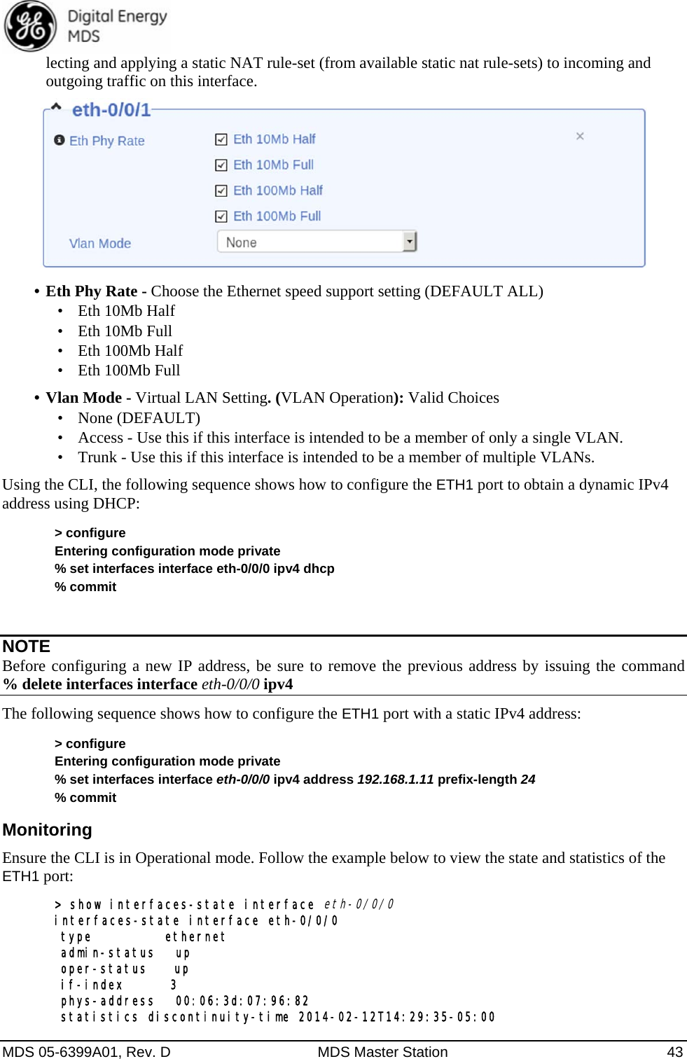  MDS 05-6399A01, Rev. D  MDS Master Station  43 lecting and applying a static NAT rule-set (from available static nat rule-sets) to incoming and outgoing traffic on this interface.    •  Eth Phy Rate - Choose the Ethernet speed support setting (DEFAULT ALL)   •  Eth 10Mb Half •  Eth 10Mb Full •  Eth 100Mb Half •  Eth 100Mb Full •  Vlan Mode - Virtual LAN Setting. (VLAN Operation): Valid Choices  •  None (DEFAULT) •  Access - Use this if this interface is intended to be a member of only a single VLAN. •  Trunk - Use this if this interface is intended to be a member of multiple VLANs. Using the CLI, the following sequence shows how to configure the ETH1 port to obtain a dynamic IPv4 address using DHCP: &gt; configure Entering configuration mode private % set interfaces interface eth-0/0/0 ipv4 dhcp % commit  NOTE Before configuring a new IP address, be sure to remove the previous address by issuing the command     % delete interfaces interface eth-0/0/0 ipv4 The following sequence shows how to configure the ETH1 port with a static IPv4 address: &gt; configure Entering configuration mode private % set interfaces interface eth-0/0/0 ipv4 address 192.168.1.11 prefix-length 24 % commit Monitoring Ensure the CLI is in Operational mode. Follow the example below to view the state and statistics of the ETH1 port: &gt; show interfaces-state interface eth-0/0/0 interfaces-state interface eth-0/0/0  type           ethernet  admin-status   up  oper-status    up  if-index       3  phys-address   00:06:3d:07:96:82  statistics discontinuity-time 2014-02-12T14:29:35-05:00 