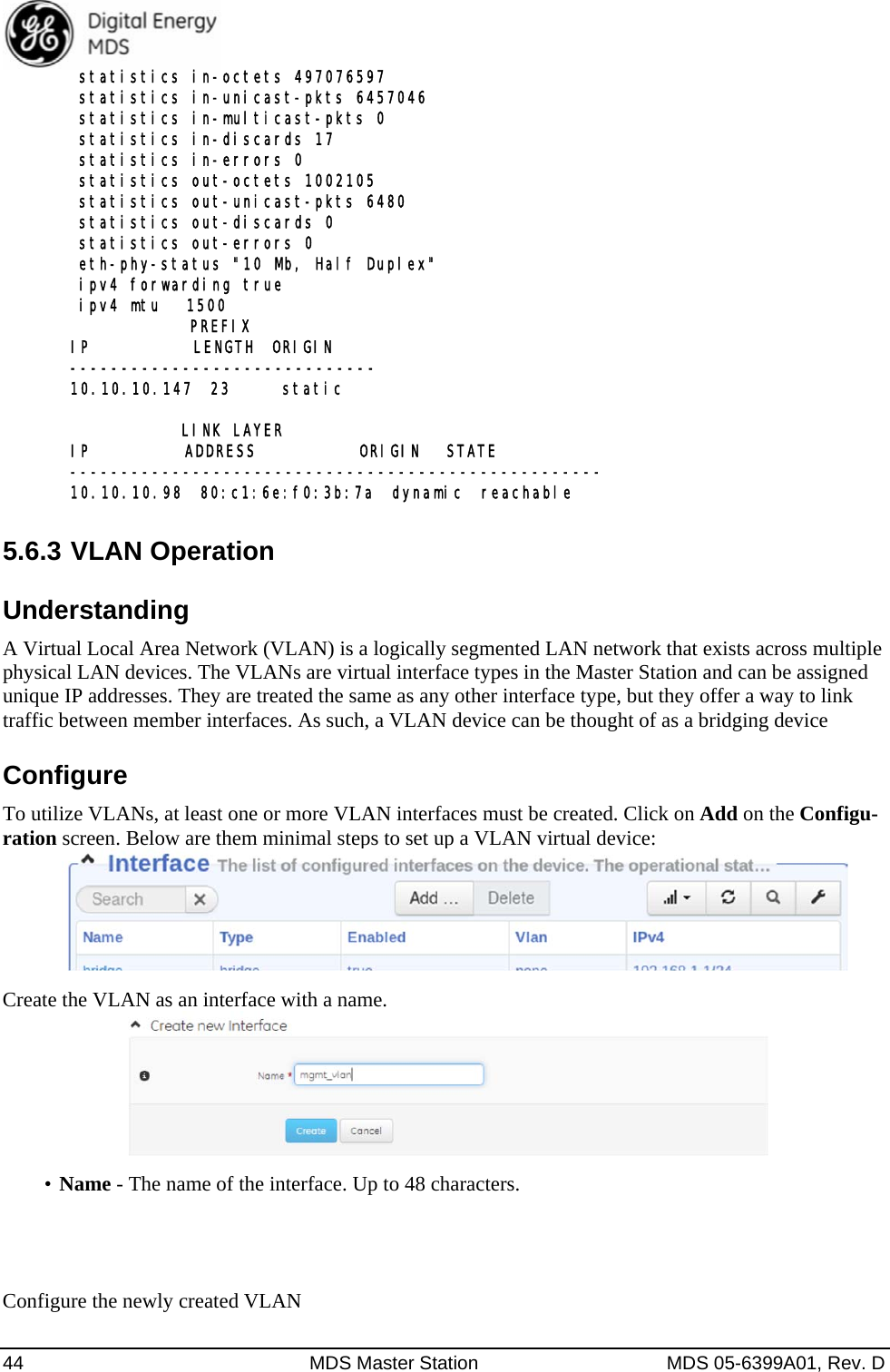  44  MDS Master Station  MDS 05-6399A01, Rev. D  statistics in-octets 497076597  statistics in-unicast-pkts 6457046  statistics in-multicast-pkts 0  statistics in-discards 17  statistics in-errors 0  statistics out-octets 1002105  statistics out-unicast-pkts 6480  statistics out-discards 0  statistics out-errors 0  eth-phy-status &quot;10 Mb, Half Duplex&quot;  ipv4 forwarding true  ipv4 mtu   1500               PREFIX IP            LENGTH  ORIGIN ------------------------------ 10.10.10.147  23      static               LINK LAYER IP           ADDRESS            ORIGIN   STATE ---------------------------------------------------- 10.10.10.98  80:c1:6e:f0:3b:7a  dynamic  reachable  5.6.3 VLAN Operation Understanding A Virtual Local Area Network (VLAN) is a logically segmented LAN network that exists across multiple physical LAN devices. The VLANs are virtual interface types in the Master Station and can be assigned unique IP addresses. They are treated the same as any other interface type, but they offer a way to link traffic between member interfaces. As such, a VLAN device can be thought of as a bridging device Configure To utilize VLANs, at least one or more VLAN interfaces must be created. Click on Add on the Configu-ration screen. Below are them minimal steps to set up a VLAN virtual device:     Create the VLAN as an interface with a name.    •  Name - The name of the interface. Up to 48 characters.     Configure the newly created VLAN 