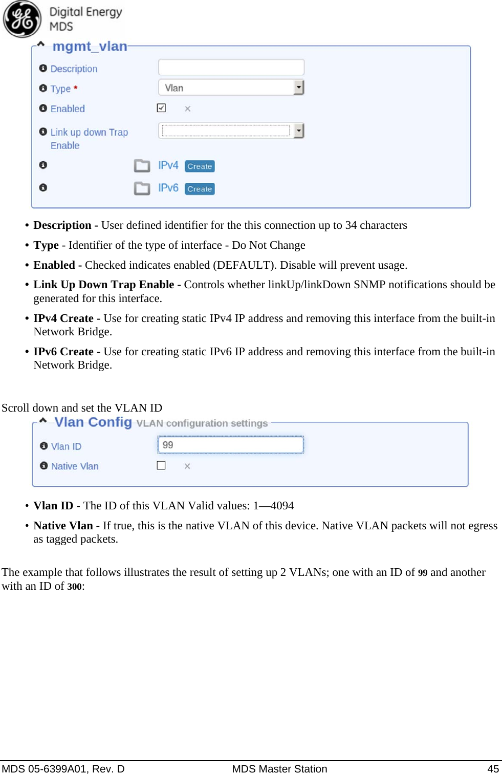  MDS 05-6399A01, Rev. D  MDS Master Station  45  •  Description - User defined identifier for the this connection up to 34 characters •  Type - Identifier of the type of interface - Do Not Change •  Enabled - Checked indicates enabled (DEFAULT). Disable will prevent usage.   •  Link Up Down Trap Enable - Controls whether linkUp/linkDown SNMP notifications should be generated for this interface.   •  IPv4 Create - Use for creating static IPv4 IP address and removing this interface from the built-in Network Bridge. •  IPv6 Create - Use for creating static IPv6 IP address and removing this interface from the built-in Network Bridge.  Scroll down and set the VLAN ID  •  Vlan ID - The ID of this VLAN Valid values: 1—4094 •  Native Vlan - If true, this is the native VLAN of this device. Native VLAN packets will not egress as tagged packets.    The example that follows illustrates the result of setting up 2 VLANs; one with an ID of 99 and another with an ID of 300: 