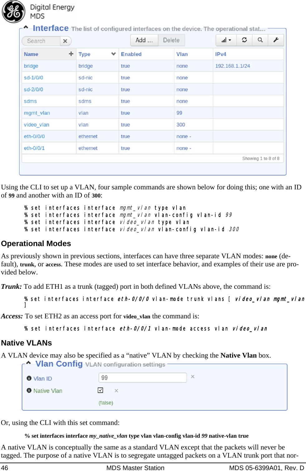  46  MDS Master Station  MDS 05-6399A01, Rev. D  Using the CLI to set up a VLAN, four sample commands are shown below for doing this; one with an ID of 99 and another with an ID of 300: % set interfaces interface mgmt_vlan type vlan % set interfaces interface mgmt_vlan vlan-config vlan-id 99 % set interfaces interface video_vlan type vlan % set interfaces interface video_vlan vlan-config vlan-id 300 Operational Modes As previously shown in previous sections, interfaces can have three separate VLAN modes: none (de-fault), trunk, or access. These modes are used to set interface behavior, and examples of their use are pro-vided below. Trunk: To add ETH1 as a trunk (tagged) port in both defined VLANs above, the command is: % set interfaces interface eth-0/0/0 vlan-mode trunk vlans [ video_vlan mgmt_vlan ] Access: To set ETH2 as an access port for video_vlan the command is: % set interfaces interface eth-0/0/1 vlan-mode access vlan video_vlan Native VLANs A VLAN device may also be specified as a “native” VLAN by checking the Native Vlan box.    Or, using the CLI with this set command: % set interfaces interface my_native_vlan type vlan vlan-config vlan-id 99 native-vlan true A native VLAN is conceptually the same as a standard VLAN except that the packets will never be tagged. The purpose of a native VLAN is to segregate untagged packets on a VLAN trunk port that nor-