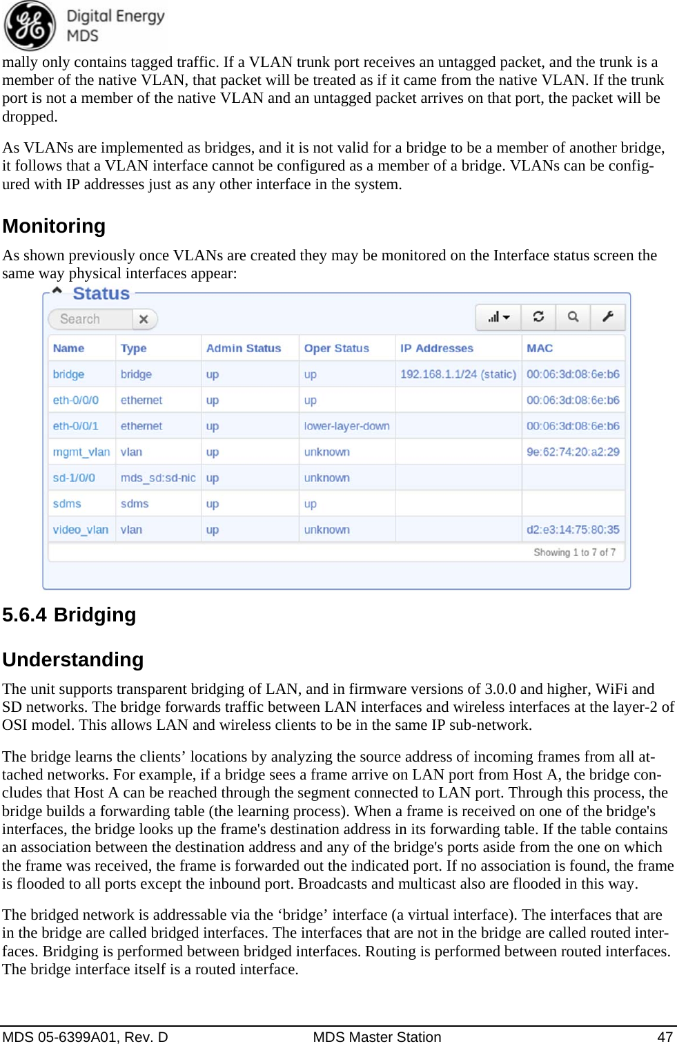  MDS 05-6399A01, Rev. D  MDS Master Station  47 mally only contains tagged traffic. If a VLAN trunk port receives an untagged packet, and the trunk is a member of the native VLAN, that packet will be treated as if it came from the native VLAN. If the trunk port is not a member of the native VLAN and an untagged packet arrives on that port, the packet will be dropped.  As VLANs are implemented as bridges, and it is not valid for a bridge to be a member of another bridge, it follows that a VLAN interface cannot be configured as a member of a bridge. VLANs can be config-ured with IP addresses just as any other interface in the system. Monitoring As shown previously once VLANs are created they may be monitored on the Interface status screen the same way physical interfaces appear:  5.6.4 Bridging Understanding The unit supports transparent bridging of LAN, and in firmware versions of 3.0.0 and higher, WiFi and SD networks. The bridge forwards traffic between LAN interfaces and wireless interfaces at the layer-2 of OSI model. This allows LAN and wireless clients to be in the same IP sub-network. The bridge learns the clients’ locations by analyzing the source address of incoming frames from all at-tached networks. For example, if a bridge sees a frame arrive on LAN port from Host A, the bridge con-cludes that Host A can be reached through the segment connected to LAN port. Through this process, the bridge builds a forwarding table (the learning process). When a frame is received on one of the bridge&apos;s interfaces, the bridge looks up the frame&apos;s destination address in its forwarding table. If the table contains an association between the destination address and any of the bridge&apos;s ports aside from the one on which the frame was received, the frame is forwarded out the indicated port. If no association is found, the frame is flooded to all ports except the inbound port. Broadcasts and multicast also are flooded in this way. The bridged network is addressable via the ‘bridge’ interface (a virtual interface). The interfaces that are in the bridge are called bridged interfaces. The interfaces that are not in the bridge are called routed inter-faces. Bridging is performed between bridged interfaces. Routing is performed between routed interfaces. The bridge interface itself is a routed interface.   