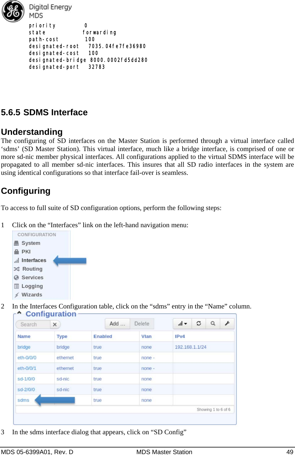  MDS 05-6399A01, Rev. D  MDS Master Station  49   priority          0   state             forwarding   path-cost         100   designated-root   7035.04fe7fe36980   designated-cost   100   designated-bridge 8000.0002fd5dd280   designated-port   32783  5.6.5 SDMS Interface Understanding The configuring of SD interfaces on the Master Station is performed through a virtual interface called ‘sdms’ (SD Master Station). This virtual interface, much like a bridge interface, is comprised of one or more sd-nic member physical interfaces. All configurations applied to the virtual SDMS interface will be propagated to all member sd-nic interfaces. This insures that all SD radio interfaces in the system are using identical configurations so that interface fail-over is seamless. Configuring  To access to full suite of SD configuration options, perform the following steps:  1 Click on the “Interfaces” link on the left-hand navigation menu:  2 In the Interfaces Configuration table, click on the “sdms” entry in the “Name” column.  3 In the sdms interface dialog that appears, click on “SD Config” 