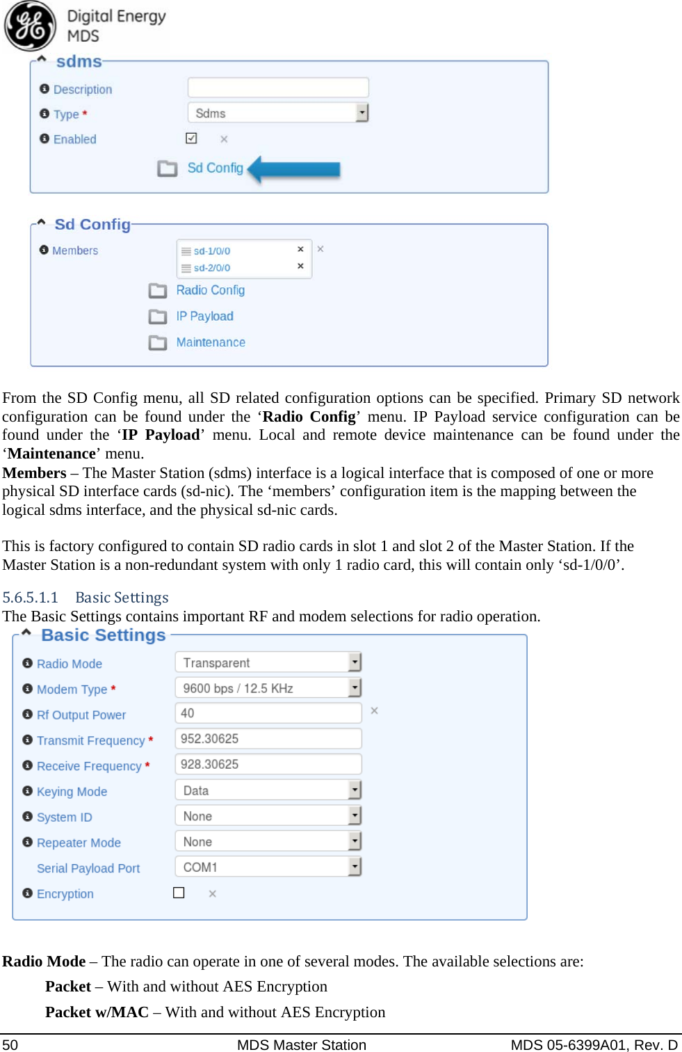  50  MDS Master Station  MDS 05-6399A01, Rev. D     From the SD Config menu, all SD related configuration options can be specified. Primary SD network configuration can be found under the ‘Radio Config’ menu. IP Payload service configuration can be found under the ‘IP Payload’ menu. Local and remote device maintenance can be found under the ‘Maintenance’ menu. Members – The Master Station (sdms) interface is a logical interface that is composed of one or more physical SD interface cards (sd-nic). The ‘members’ configuration item is the mapping between the logical sdms interface, and the physical sd-nic cards.  This is factory configured to contain SD radio cards in slot 1 and slot 2 of the Master Station. If the Master Station is a non-redundant system with only 1 radio card, this will contain only ‘sd-1/0/0’. 5.6.5.1.1 BasicSettingsThe Basic Settings contains important RF and modem selections for radio operation.     Radio Mode – The radio can operate in one of several modes. The available selections are: Packet – With and without AES Encryption Packet w/MAC – With and without AES Encryption 