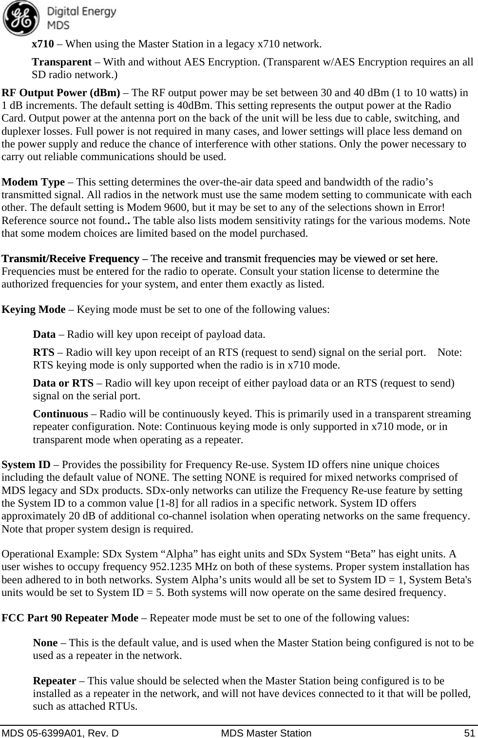  MDS 05-6399A01, Rev. D  MDS Master Station  51 x710 – When using the Master Station in a legacy x710 network. Transparent – With and without AES Encryption. (Transparent w/AES Encryption requires an all SD radio network.) RF Output Power (dBm) – The RF output power may be set between 30 and 40 dBm (1 to 10 watts) in 1 dB increments. The default setting is 40dBm. This setting represents the output power at the Radio Card. Output power at the antenna port on the back of the unit will be less due to cable, switching, and duplexer losses. Full power is not required in many cases, and lower settings will place less demand on the power supply and reduce the chance of interference with other stations. Only the power necessary to carry out reliable communications should be used. Modem Type – This setting determines the over-the-air data speed and bandwidth of the radio’s transmitted signal. All radios in the network must use the same modem setting to communicate with each other. The default setting is Modem 9600, but it may be set to any of the selections shown in Error! Reference source not found.. The table also lists modem sensitivity ratings for the various modems. Note that some modem choices are limited based on the model purchased. Transmit/Receive Frequency – The receive and transmit frequencies may be viewed or set here. Transmit/Receive Frequency – The receive and transmit frequencies may be viewed or set here. Frequencies must be entered for the radio to operate. Consult your station license to determine the authorized frequencies for your system, and enter them exactly as listed.   Keying Mode – Keying mode must be set to one of the following values: Data – Radio will key upon receipt of payload data. RTS – Radio will key upon receipt of an RTS (request to send) signal on the serial port.    Note: RTS keying mode is only supported when the radio is in x710 mode. Data or RTS – Radio will key upon receipt of either payload data or an RTS (request to send) signal on the serial port. Continuous – Radio will be continuously keyed. This is primarily used in a transparent streaming repeater configuration. Note: Continuous keying mode is only supported in x710 mode, or in transparent mode when operating as a repeater. System ID – Provides the possibility for Frequency Re-use. System ID offers nine unique choices including the default value of NONE. The setting NONE is required for mixed networks comprised of MDS legacy and SDx products. SDx-only networks can utilize the Frequency Re-use feature by setting the System ID to a common value [1-8] for all radios in a specific network. System ID offers approximately 20 dB of additional co-channel isolation when operating networks on the same frequency. Note that proper system design is required. Operational Example: SDx System “Alpha” has eight units and SDx System “Beta” has eight units. A user wishes to occupy frequency 952.1235 MHz on both of these systems. Proper system installation has been adhered to in both networks. System Alpha’s units would all be set to System ID = 1, System Beta&apos;s units would be set to System ID = 5. Both systems will now operate on the same desired frequency. FCC Part 90 Repeater Mode – Repeater mode must be set to one of the following values: None – This is the default value, and is used when the Master Station being configured is not to be used as a repeater in the network. Repeater – This value should be selected when the Master Station being configured is to be installed as a repeater in the network, and will not have devices connected to it that will be polled, such as attached RTUs. 
