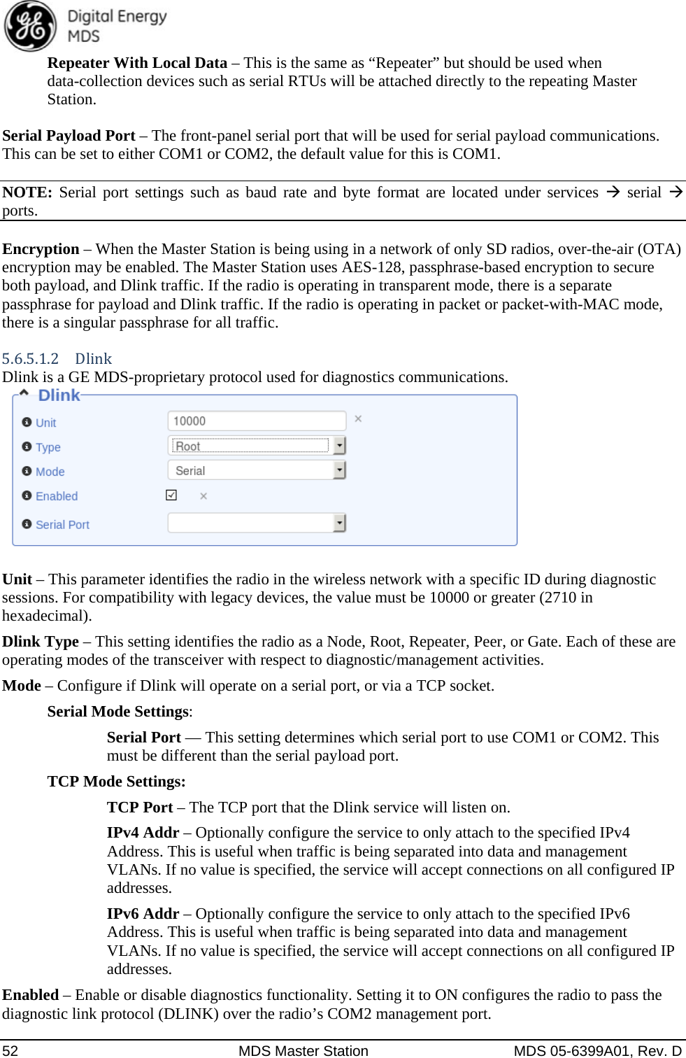  52  MDS Master Station  MDS 05-6399A01, Rev. D Repeater With Local Data – This is the same as “Repeater” but should be used when data-collection devices such as serial RTUs will be attached directly to the repeating Master Station. Serial Payload Port – The front-panel serial port that will be used for serial payload communications. This can be set to either COM1 or COM2, the default value for this is COM1. NOTE: Serial port settings such as baud rate and byte format are located under services  serial  ports.  Encryption – When the Master Station is being using in a network of only SD radios, over-the-air (OTA) encryption may be enabled. The Master Station uses AES-128, passphrase-based encryption to secure both payload, and Dlink traffic. If the radio is operating in transparent mode, there is a separate passphrase for payload and Dlink traffic. If the radio is operating in packet or packet-with-MAC mode, there is a singular passphrase for all traffic. 5.6.5.1.2 DlinkDlink is a GE MDS-proprietary protocol used for diagnostics communications.     Unit – This parameter identifies the radio in the wireless network with a specific ID during diagnostic sessions. For compatibility with legacy devices, the value must be 10000 or greater (2710 in hexadecimal). Dlink Type – This setting identifies the radio as a Node, Root, Repeater, Peer, or Gate. Each of these are operating modes of the transceiver with respect to diagnostic/management activities. Mode – Configure if Dlink will operate on a serial port, or via a TCP socket. Serial Mode Settings: Serial Port — This setting determines which serial port to use COM1 or COM2. This must be different than the serial payload port. TCP Mode Settings: TCP Port – The TCP port that the Dlink service will listen on. IPv4 Addr – Optionally configure the service to only attach to the specified IPv4 Address. This is useful when traffic is being separated into data and management VLANs. If no value is specified, the service will accept connections on all configured IP addresses. IPv6 Addr – Optionally configure the service to only attach to the specified IPv6 Address. This is useful when traffic is being separated into data and management VLANs. If no value is specified, the service will accept connections on all configured IP addresses. Enabled – Enable or disable diagnostics functionality. Setting it to ON configures the radio to pass the diagnostic link protocol (DLINK) over the radio’s COM2 management port. 