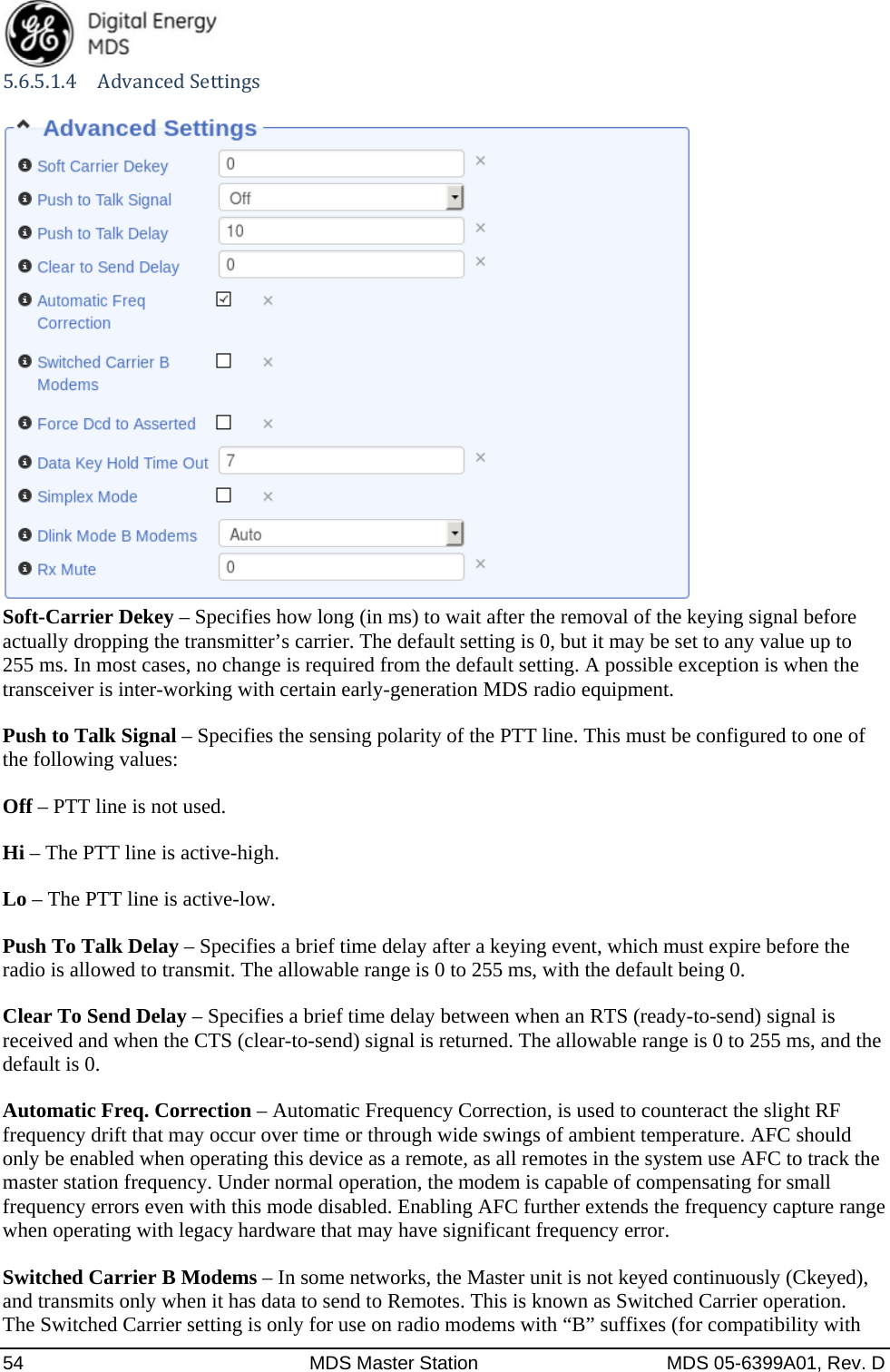  54  MDS Master Station  MDS 05-6399A01, Rev. D 5.6.5.1.4 AdvancedSettings  Soft-Carrier Dekey – Specifies how long (in ms) to wait after the removal of the keying signal before actually dropping the transmitter’s carrier. The default setting is 0, but it may be set to any value up to 255 ms. In most cases, no change is required from the default setting. A possible exception is when the transceiver is inter-working with certain early-generation MDS radio equipment. Push to Talk Signal – Specifies the sensing polarity of the PTT line. This must be configured to one of the following values: Off – PTT line is not used. Hi – The PTT line is active-high. Lo – The PTT line is active-low. Push To Talk Delay – Specifies a brief time delay after a keying event, which must expire before the radio is allowed to transmit. The allowable range is 0 to 255 ms, with the default being 0. Clear To Send Delay – Specifies a brief time delay between when an RTS (ready-to-send) signal is received and when the CTS (clear-to-send) signal is returned. The allowable range is 0 to 255 ms, and the default is 0. Automatic Freq. Correction – Automatic Frequency Correction, is used to counteract the slight RF frequency drift that may occur over time or through wide swings of ambient temperature. AFC should only be enabled when operating this device as a remote, as all remotes in the system use AFC to track the master station frequency. Under normal operation, the modem is capable of compensating for small frequency errors even with this mode disabled. Enabling AFC further extends the frequency capture range when operating with legacy hardware that may have significant frequency error. Switched Carrier B Modems – In some networks, the Master unit is not keyed continuously (Ckeyed), and transmits only when it has data to send to Remotes. This is known as Switched Carrier operation.   The Switched Carrier setting is only for use on radio modems with “B” suffixes (for compatibility with 
