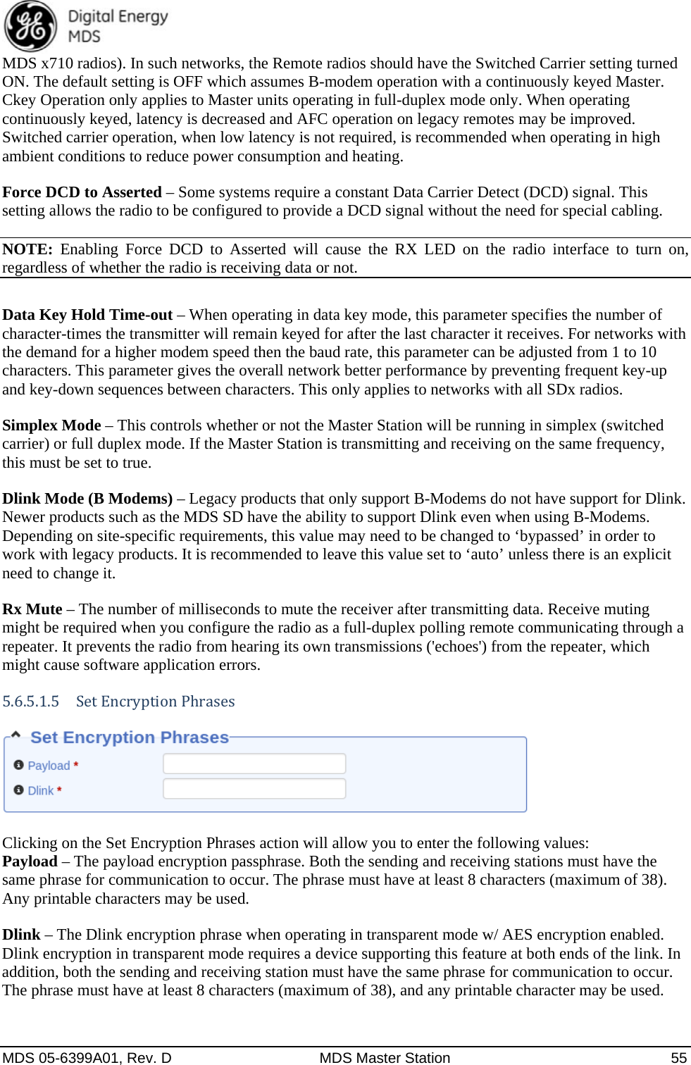  MDS 05-6399A01, Rev. D  MDS Master Station  55 MDS x710 radios). In such networks, the Remote radios should have the Switched Carrier setting turned ON. The default setting is OFF which assumes B-modem operation with a continuously keyed Master. Ckey Operation only applies to Master units operating in full-duplex mode only. When operating continuously keyed, latency is decreased and AFC operation on legacy remotes may be improved.   Switched carrier operation, when low latency is not required, is recommended when operating in high ambient conditions to reduce power consumption and heating. Force DCD to Asserted – Some systems require a constant Data Carrier Detect (DCD) signal. This setting allows the radio to be configured to provide a DCD signal without the need for special cabling. NOTE: Enabling Force DCD to Asserted will cause the RX LED on the radio interface to turn on, regardless of whether the radio is receiving data or not.  Data Key Hold Time-out – When operating in data key mode, this parameter specifies the number of character-times the transmitter will remain keyed for after the last character it receives. For networks with the demand for a higher modem speed then the baud rate, this parameter can be adjusted from 1 to 10 characters. This parameter gives the overall network better performance by preventing frequent key-up and key-down sequences between characters. This only applies to networks with all SDx radios. Simplex Mode – This controls whether or not the Master Station will be running in simplex (switched carrier) or full duplex mode. If the Master Station is transmitting and receiving on the same frequency, this must be set to true. Dlink Mode (B Modems) – Legacy products that only support B-Modems do not have support for Dlink. Newer products such as the MDS SD have the ability to support Dlink even when using B-Modems. Depending on site-specific requirements, this value may need to be changed to ‘bypassed’ in order to work with legacy products. It is recommended to leave this value set to ‘auto’ unless there is an explicit need to change it. Rx Mute – The number of milliseconds to mute the receiver after transmitting data. Receive muting might be required when you configure the radio as a full-duplex polling remote communicating through a repeater. It prevents the radio from hearing its own transmissions (&apos;echoes&apos;) from the repeater, which might cause software application errors. 5.6.5.1.5 SetEncryptionPhrases   Clicking on the Set Encryption Phrases action will allow you to enter the following values: Payload – The payload encryption passphrase. Both the sending and receiving stations must have the same phrase for communication to occur. The phrase must have at least 8 characters (maximum of 38). Any printable characters may be used. Dlink – The Dlink encryption phrase when operating in transparent mode w/ AES encryption enabled. Dlink encryption in transparent mode requires a device supporting this feature at both ends of the link. In addition, both the sending and receiving station must have the same phrase for communication to occur. The phrase must have at least 8 characters (maximum of 38), and any printable character may be used. 