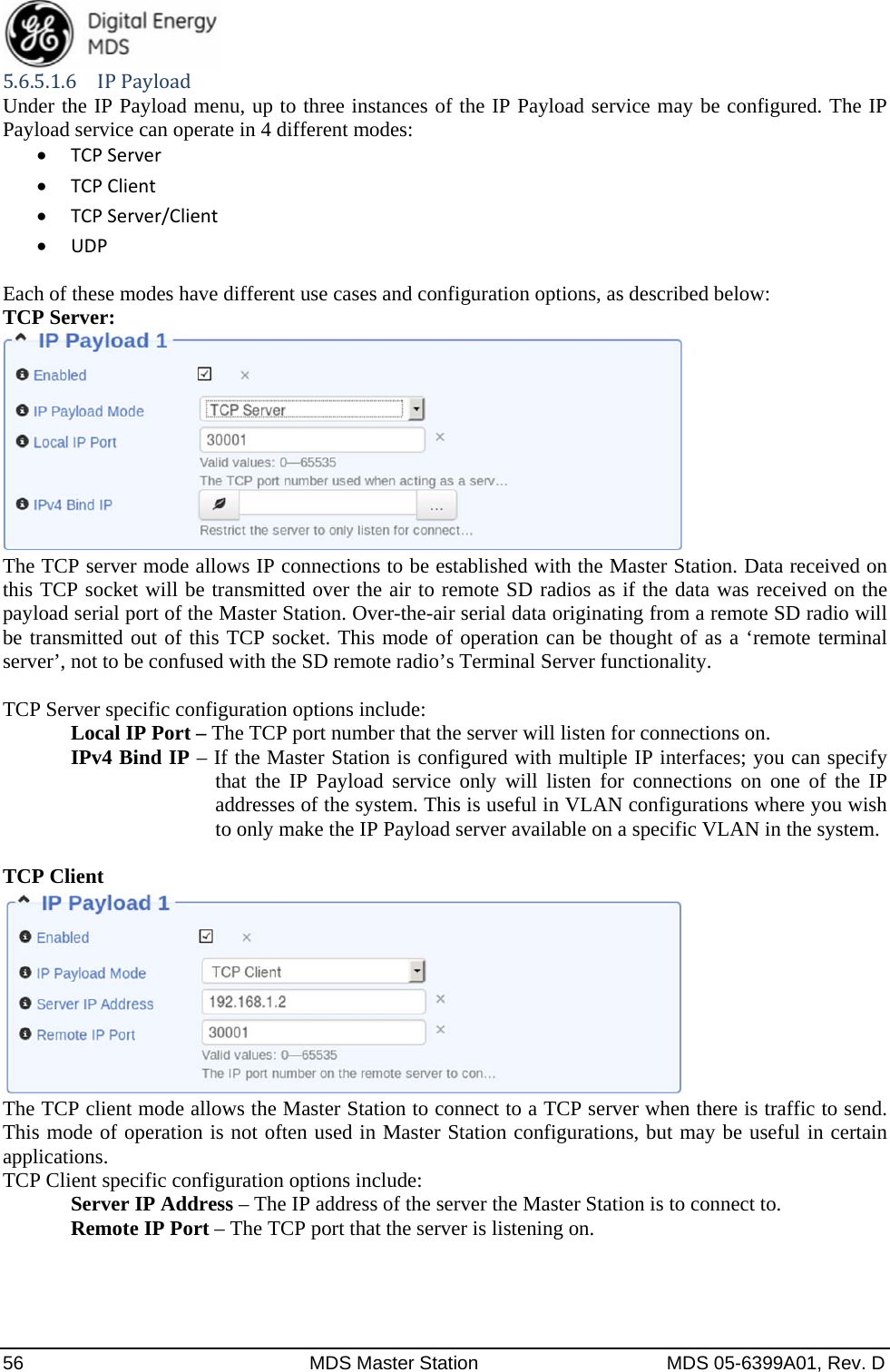  56  MDS Master Station  MDS 05-6399A01, Rev. D 5.6.5.1.6 IPPayloadUnder the IP Payload menu, up to three instances of the IP Payload service may be configured. The IP Payload service can operate in 4 different modes:  TCPServer TCPClient TCPServer/Client UDPEach of these modes have different use cases and configuration options, as described below: TCP Server:  The TCP server mode allows IP connections to be established with the Master Station. Data received on this TCP socket will be transmitted over the air to remote SD radios as if the data was received on the payload serial port of the Master Station. Over-the-air serial data originating from a remote SD radio will be transmitted out of this TCP socket. This mode of operation can be thought of as a ‘remote terminal server’, not to be confused with the SD remote radio’s Terminal Server functionality.  TCP Server specific configuration options include:   Local IP Port – The TCP port number that the server will listen for connections on. IPv4 Bind IP – If the Master Station is configured with multiple IP interfaces; you can specify that the IP Payload service only will listen for connections on one of the IP addresses of the system. This is useful in VLAN configurations where you wish to only make the IP Payload server available on a specific VLAN in the system.  TCP Client  The TCP client mode allows the Master Station to connect to a TCP server when there is traffic to send. This mode of operation is not often used in Master Station configurations, but may be useful in certain applications. TCP Client specific configuration options include:  Server IP Address – The IP address of the server the Master Station is to connect to.  Remote IP Port – The TCP port that the server is listening on.     