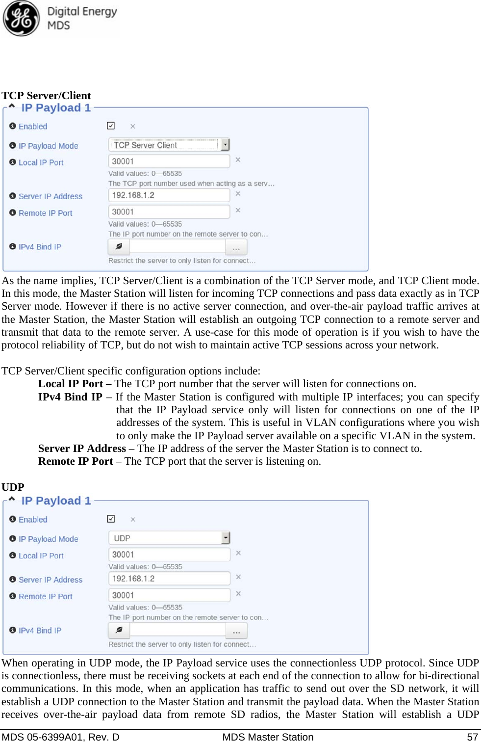  MDS 05-6399A01, Rev. D  MDS Master Station  57     TCP Server/Client  As the name implies, TCP Server/Client is a combination of the TCP Server mode, and TCP Client mode. In this mode, the Master Station will listen for incoming TCP connections and pass data exactly as in TCP Server mode. However if there is no active server connection, and over-the-air payload traffic arrives at the Master Station, the Master Station will establish an outgoing TCP connection to a remote server and transmit that data to the remote server. A use-case for this mode of operation is if you wish to have the protocol reliability of TCP, but do not wish to maintain active TCP sessions across your network.  TCP Server/Client specific configuration options include:   Local IP Port – The TCP port number that the server will listen for connections on. IPv4 Bind IP – If the Master Station is configured with multiple IP interfaces; you can specify that the IP Payload service only will listen for connections on one of the IP addresses of the system. This is useful in VLAN configurations where you wish to only make the IP Payload server available on a specific VLAN in the system.   Server IP Address – The IP address of the server the Master Station is to connect to.  Remote IP Port – The TCP port that the server is listening on.  UDP  When operating in UDP mode, the IP Payload service uses the connectionless UDP protocol. Since UDP is connectionless, there must be receiving sockets at each end of the connection to allow for bi-directional communications. In this mode, when an application has traffic to send out over the SD network, it will establish a UDP connection to the Master Station and transmit the payload data. When the Master Station receives over-the-air payload data from remote SD radios, the Master Station will establish a UDP 