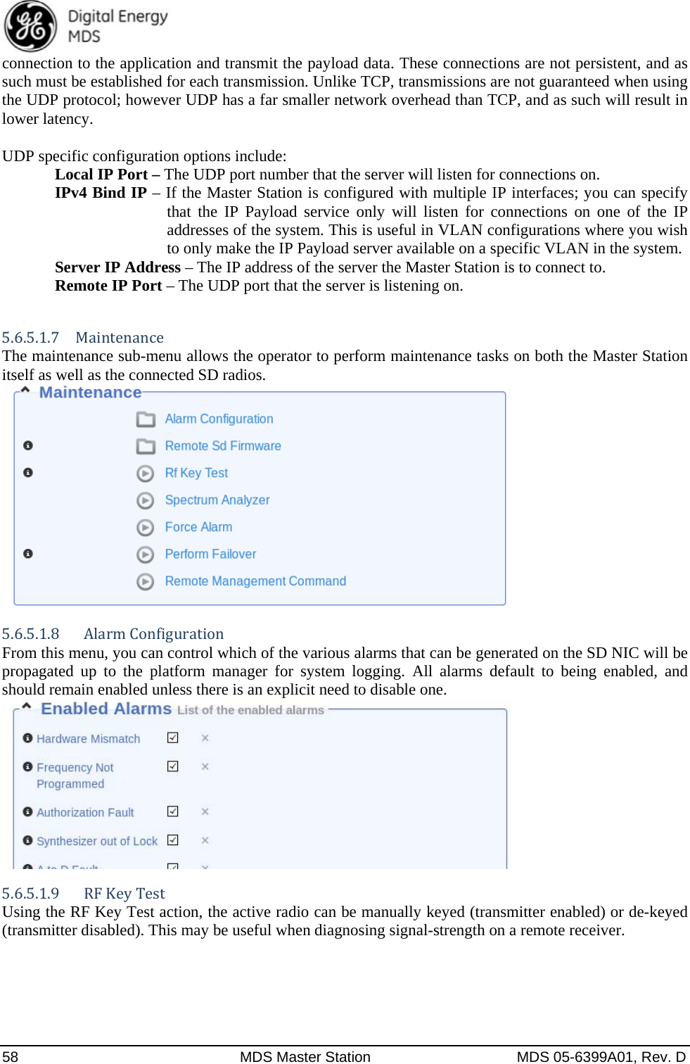  58  MDS Master Station  MDS 05-6399A01, Rev. D connection to the application and transmit the payload data. These connections are not persistent, and as such must be established for each transmission. Unlike TCP, transmissions are not guaranteed when using the UDP protocol; however UDP has a far smaller network overhead than TCP, and as such will result in lower latency.  UDP specific configuration options include:   Local IP Port – The UDP port number that the server will listen for connections on. IPv4 Bind IP – If the Master Station is configured with multiple IP interfaces; you can specify that the IP Payload service only will listen for connections on one of the IP addresses of the system. This is useful in VLAN configurations where you wish to only make the IP Payload server available on a specific VLAN in the system.   Server IP Address – The IP address of the server the Master Station is to connect to.  Remote IP Port – The UDP port that the server is listening on.  5.6.5.1.7 Maintenance The maintenance sub-menu allows the operator to perform maintenance tasks on both the Master Station itself as well as the connected SD radios.   5.6.5.1.8  AlarmConfigurationFrom this menu, you can control which of the various alarms that can be generated on the SD NIC will be propagated up to the platform manager for system logging. All alarms default to being enabled, and should remain enabled unless there is an explicit need to disable one.   5.6.5.1.9 RFKeyTestUsing the RF Key Test action, the active radio can be manually keyed (transmitter enabled) or de-keyed (transmitter disabled). This may be useful when diagnosing signal-strength on a remote receiver.  