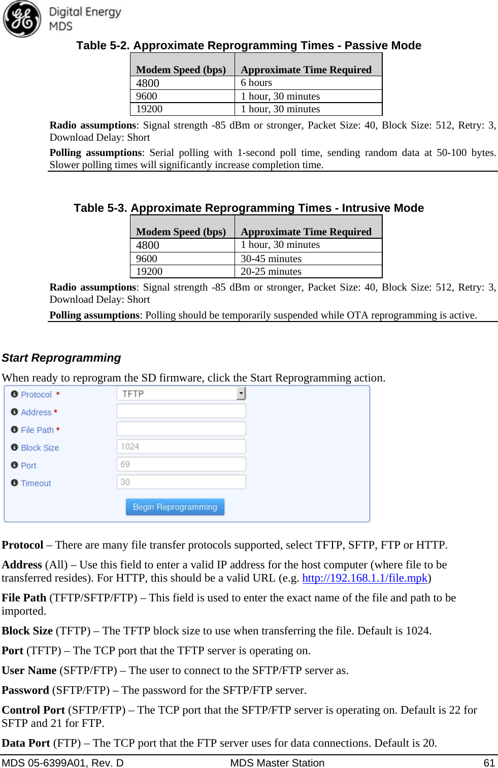  MDS 05-6399A01, Rev. D  MDS Master Station  61 Table 5-2. Approximate Reprogramming Times - Passive Mode Modem Speed (bps)  Approximate Time Required 4800  6 hours 9600  1 hour, 30 minutes 19200  1 hour, 30 minutes Radio assumptions: Signal strength -85 dBm or stronger, Packet Size: 40, Block Size: 512, Retry: 3, Download Delay: Short Polling assumptions: Serial polling with 1-second poll time, sending random data at 50-100 bytes. Slower polling times will significantly increase completion time.  Table 5-3. Approximate Reprogramming Times - Intrusive Mode Modem Speed (bps)  Approximate Time Required 4800  1 hour, 30 minutes 9600 30-45 minutes 19200 20-25 minutes Radio assumptions: Signal strength -85 dBm or stronger, Packet Size: 40, Block Size: 512, Retry: 3, Download Delay: Short Polling assumptions: Polling should be temporarily suspended while OTA reprogramming is active.  Start Reprogramming When ready to reprogram the SD firmware, click the Start Reprogramming action.   Protocol – There are many file transfer protocols supported, select TFTP, SFTP, FTP or HTTP. Address (All) – Use this field to enter a valid IP address for the host computer (where file to be transferred resides). For HTTP, this should be a valid URL (e.g. http://192.168.1.1/file.mpk) File Path (TFTP/SFTP/FTP) – This field is used to enter the exact name of the file and path to be imported. Block Size (TFTP) – The TFTP block size to use when transferring the file. Default is 1024.   Port (TFTP) – The TCP port that the TFTP server is operating on. User Name (SFTP/FTP) – The user to connect to the SFTP/FTP server as. Password (SFTP/FTP) – The password for the SFTP/FTP server. Control Port (SFTP/FTP) – The TCP port that the SFTP/FTP server is operating on. Default is 22 for SFTP and 21 for FTP. Data Port (FTP) – The TCP port that the FTP server uses for data connections. Default is 20. 