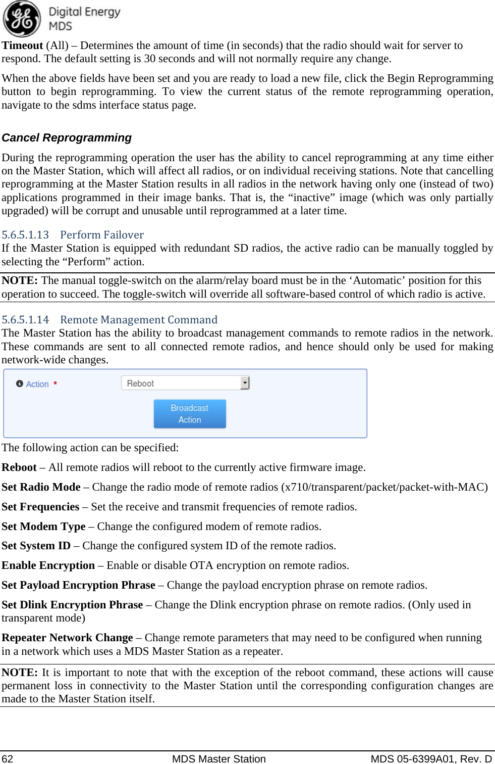  62  MDS Master Station  MDS 05-6399A01, Rev. D Timeout (All) – Determines the amount of time (in seconds) that the radio should wait for server to respond. The default setting is 30 seconds and will not normally require any change. When the above fields have been set and you are ready to load a new file, click the Begin Reprogramming button to begin reprogramming. To view the current status of the remote reprogramming operation, navigate to the sdms interface status page.  Cancel Reprogramming During the reprogramming operation the user has the ability to cancel reprogramming at any time either on the Master Station, which will affect all radios, or on individual receiving stations. Note that cancelling reprogramming at the Master Station results in all radios in the network having only one (instead of two) applications programmed in their image banks. That is, the “inactive” image (which was only partially upgraded) will be corrupt and unusable until reprogrammed at a later time. 5.6.5.1.13  PerformFailoverIf the Master Station is equipped with redundant SD radios, the active radio can be manually toggled by selecting the “Perform” action. NOTE: The manual toggle-switch on the alarm/relay board must be in the ‘Automatic’ position for this operation to succeed. The toggle-switch will override all software-based control of which radio is active. 5.6.5.1.14  RemoteManagementCommandThe Master Station has the ability to broadcast management commands to remote radios in the network. These commands are sent to all connected remote radios, and hence should only be used for making network-wide changes.  The following action can be specified: Reboot – All remote radios will reboot to the currently active firmware image. Set Radio Mode – Change the radio mode of remote radios (x710/transparent/packet/packet-with-MAC) Set Frequencies – Set the receive and transmit frequencies of remote radios. Set Modem Type – Change the configured modem of remote radios. Set System ID – Change the configured system ID of the remote radios. Enable Encryption – Enable or disable OTA encryption on remote radios. Set Payload Encryption Phrase – Change the payload encryption phrase on remote radios. Set Dlink Encryption Phrase – Change the Dlink encryption phrase on remote radios. (Only used in transparent mode) Repeater Network Change – Change remote parameters that may need to be configured when running in a network which uses a MDS Master Station as a repeater. NOTE: It is important to note that with the exception of the reboot command, these actions will cause permanent loss in connectivity to the Master Station until the corresponding configuration changes are made to the Master Station itself. 