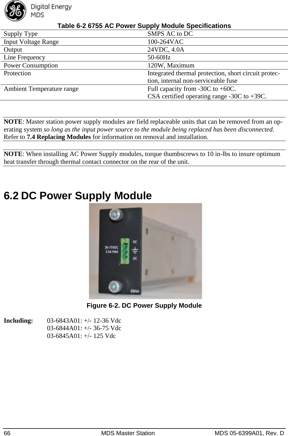  66  MDS Master Station  MDS 05-6399A01, Rev. D Table 6-2 6755 AC Power Supply Module Specifications Supply Type  SMPS AC to DC Input Voltage Range  100-264VAC Output 24VDC, 4.0A Line Frequency  50-60Hz Power Consumption  120W, Maximum Protection  Integrated thermal protection, short circuit protec-tion, internal non-serviceable fuse Ambient Temperature range  Full capacity from -30C to +60C.     CSA certified operating range -30C to +39C.  NOTE: Master station power supply modules are field replaceable units that can be removed from an op-erating system so long as the input power source to the module being replaced has been disconnected. Refer to 7.4 Replacing Modules for information on removal and installation.  NOTE: When installing AC Power Supply modules, torque thumbscrews to 10 in-lbs to insure optimum heat transfer through thermal contact connector on the rear of the unit.  6.2 DC Power Supply Module   Figure 6-2. DC Power Supply Module  Including:   03-6843A01: +/- 12-36 Vdc     03-6844A01: +/- 36-75 Vdc     03-6845A01: +/- 125 Vdc 