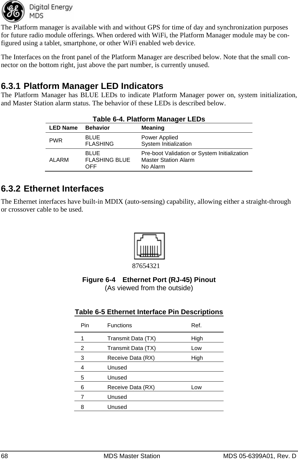  68  MDS Master Station  MDS 05-6399A01, Rev. D The Platform manager is available with and without GPS for time of day and synchronization purposes for future radio module offerings. When ordered with WiFi, the Platform Manager module may be con-figured using a tablet, smartphone, or other WiFi enabled web device. The Interfaces on the front panel of the Platform Manager are described below. Note that the small con-nector on the bottom right, just above the part number, is currently unused. 6.3.1 Platform Manager LED Indicators The Platform Manager has BLUE LEDs to indicate Platform Manager power on, system initialization, and Master Station alarm status. The behavior of these LEDs is described below.  Table 6-4. Platform Manager LEDs LED Name  Behavior MeaningPWR  BLUE FLASHING  Power Applied System Initialization ALARM  BLUE FLASHING BLUE OFF Pre-boot Validation or System Initialization Master Station Alarm No Alarm 6.3.2 Ethernet Interfaces The Ethernet interfaces have built-in MDIX (auto-sensing) capability, allowing either a straight-through or crossover cable to be used.     Figure 6-4   Ethernet Port (RJ-45) Pinout (As viewed from the outside)   Table 6-5 Ethernet Interface Pin Descriptions Pin Functions Ref. 1  Transmit Data (TX)  High 2  Transmit Data (TX)  Low 3  Receive Data (RX)  High 4 Unused   5 Unused   6  Receive Data (RX)  Low 7 Unused   8 Unused   87654321