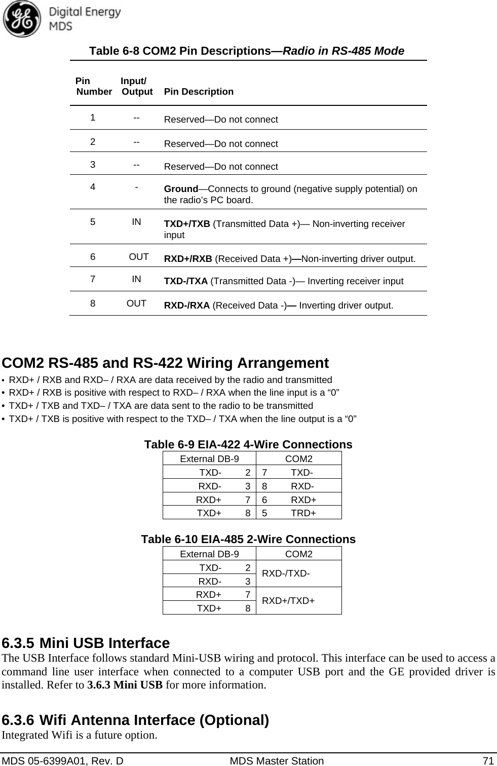  MDS 05-6399A01, Rev. D  MDS Master Station  71 Table 6-8 COM2 Pin Descriptions—Radio in RS-485 Mode   Pin Number  Input/ Output   Pin Description 1 -- Reserved—Do not connect 2 -- Reserved—Do not connect 3 -- Reserved—Do not connect 4 - Ground—Connects to ground (negative supply potential) on the radio’s PC board. 5 IN TXD+/TXB (Transmitted Data +)— Non-inverting receiver input 6  OUT RXD+/RXB (Received Data +)—Non-inverting driver output. 7 IN TXD-/TXA (Transmitted Data -)— Inverting receiver input 8 OUT RXD-/RXA (Received Data -)— Inverting driver output.  COM2 RS-485 and RS-422 Wiring Arrangement •  RXD+ / RXB and RXD– / RXA are data received by the radio and transmitted   • RXD+ / RXB is positive with respect to RXD– / RXA when the line input is a “0” • TXD+ / TXB and TXD– / TXA are data sent to the radio to be transmitted   • TXD+ / TXB is positive with respect to the TXD– / TXA when the line output is a “0”  Table 6-9 EIA-422 4-Wire Connections External DB-9  COM2 TXD-     2  7     TXD- RXD-     3  8     RXD- RXD+     7  6     RXD+ TXD+     8  5     TRD+  Table 6-10 EIA-485 2-Wire Connections External DB-9  COM2 TXD-     2  RXD-/TXD- RXD-     3 RXD+     7  RXD+/TXD+ TXD+     8 6.3.5 Mini USB Interface The USB Interface follows standard Mini-USB wiring and protocol. This interface can be used to access a command line user interface when connected to a computer USB port and the GE provided driver is installed. Refer to 3.6.3 Mini USB for more information. 6.3.6 Wifi Antenna Interface (Optional) Integrated Wifi is a future option. 