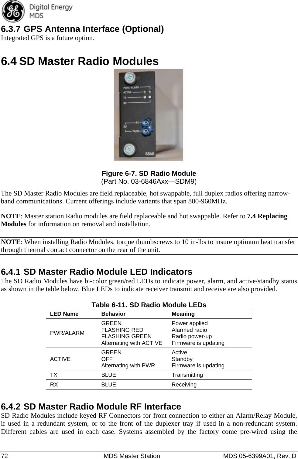  72  MDS Master Station  MDS 05-6399A01, Rev. D 6.3.7 GPS Antenna Interface (Optional) Integrated GPS is a future option. 6.4 SD Master Radio Modules  Figure 6-7. SD Radio Module (Part No. 03-6846Axx—SDM9) The SD Master Radio Modules are field replaceable, hot swappable, full duplex radios offering narrow-band communications. Current offerings include variants that span 800-960MHz. NOTE: Master station Radio modules are field replaceable and hot swappable. Refer to 7.4 Replacing Modules for information on removal and installation.  NOTE: When installing Radio Modules, torque thumbscrews to 10 in-lbs to insure optimum heat transfer through thermal contact connector on the rear of the unit. 6.4.1 SD Master Radio Module LED Indicators The SD Radio Modules have bi-color green/red LEDs to indicate power, alarm, and active/standby status as shown in the table below. Blue LEDs to indicate receiver transmit and receive are also provided.  Table 6-11. SD Radio Module LEDs LED Name  BehaviorMeaningPWR/ALARM GREEN  FLASHING RED FLASHING GREEN Alternating with ACTIVE Power applied Alarmed radio Radio power-up Firmware is updating ACTIVE  GREEN  OFF Alternating with PWR Active Standby Firmware is updating TX BLUE  Transmitting RX BLUE  Receiving 6.4.2 SD Master Radio Module RF Interface SD Radio Modules include keyed RF Connectors for front connection to either an Alarm/Relay Module, if used in a redundant system, or to the front of the duplexer tray if used in a non-redundant system. Different cables are used in each case. Systems assembled by the factory come pre-wired using the 