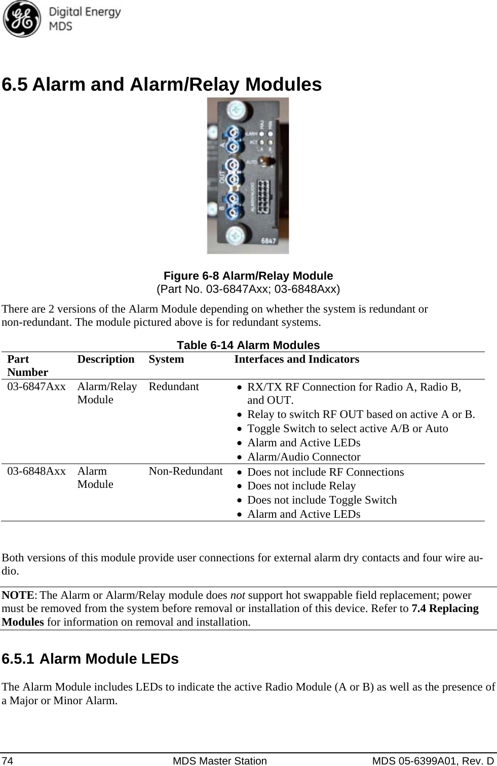  74  MDS Master Station  MDS 05-6399A01, Rev. D  6.5 Alarm and Alarm/Relay Modules  Figure 6-8 Alarm/Relay Module (Part No. 03-6847Axx; 03-6848Axx) There are 2 versions of the Alarm Module depending on whether the system is redundant or non-redundant. The module pictured above is for redundant systems. Table 6-14 Alarm Modules Part  Number  Description  System  Interfaces and Indicators 03-6847Axx Alarm/Relay Module  Redundant  RX/TX RF Connection for Radio A, Radio B, and OUT.    Relay to switch RF OUT based on active A or B.  Toggle Switch to select active A/B or Auto  Alarm and Active LEDs  Alarm/Audio Connector 03-6848Axx Alarm Module  Non-Redundant Does not include RF Connections  Does not include Relay  Does not include Toggle Switch  Alarm and Active LEDs  Both versions of this module provide user connections for external alarm dry contacts and four wire au-dio.  NOTE: The Alarm or Alarm/Relay module does not support hot swappable field replacement; power must be removed from the system before removal or installation of this device. Refer to 7.4 Replacing Modules for information on removal and installation. 6.5.1 Alarm Module LEDs  The Alarm Module includes LEDs to indicate the active Radio Module (A or B) as well as the presence of a Major or Minor Alarm.  