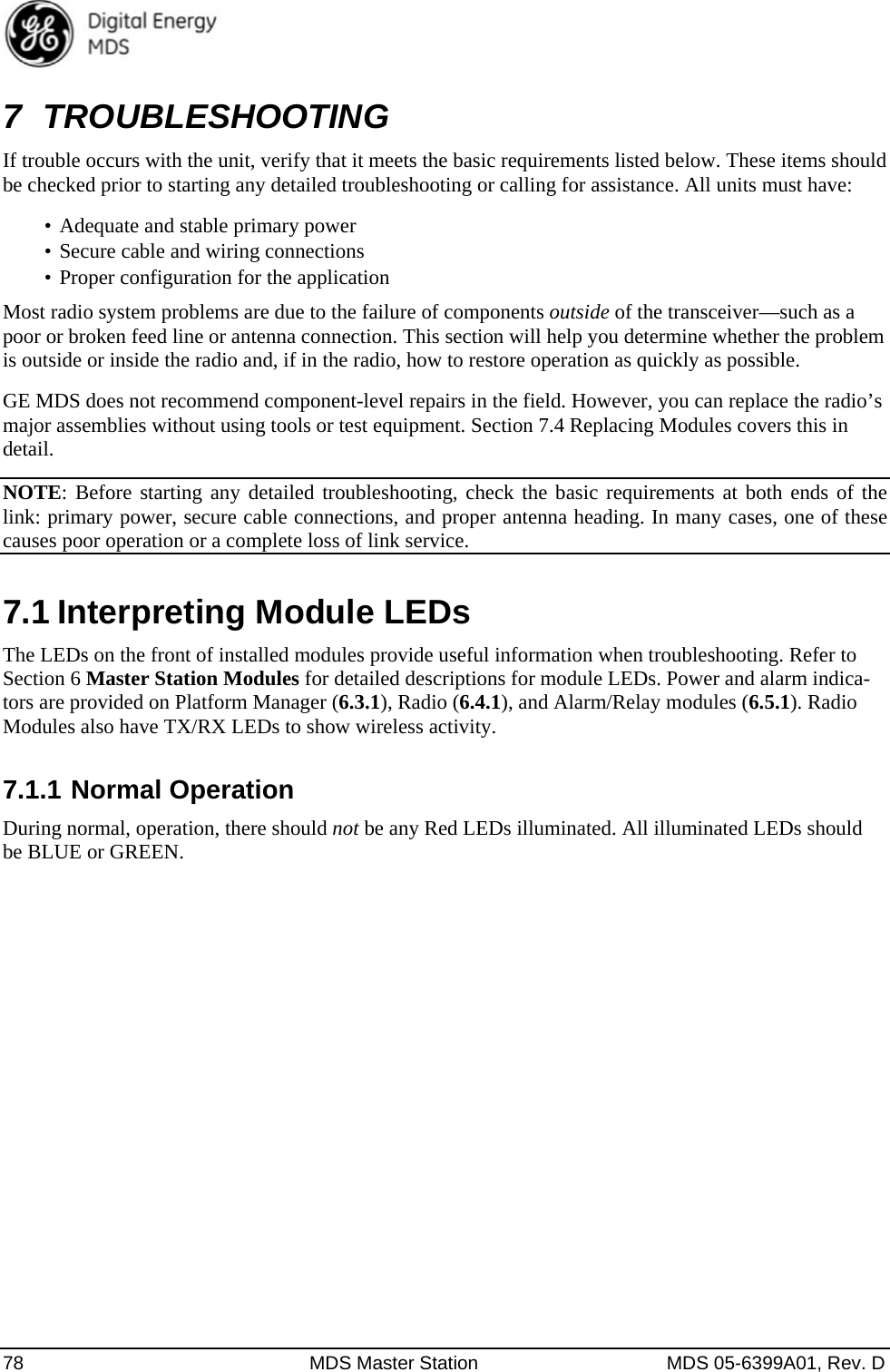  78  MDS Master Station  MDS 05-6399A01, Rev. D 7 TROUBLESHOOTING If trouble occurs with the unit, verify that it meets the basic requirements listed below. These items should be checked prior to starting any detailed troubleshooting or calling for assistance. All units must have: •  Adequate and stable primary power •  Secure cable and wiring connections •  Proper configuration for the application Most radio system problems are due to the failure of components outside of the transceiver—such as a poor or broken feed line or antenna connection. This section will help you determine whether the problem is outside or inside the radio and, if in the radio, how to restore operation as quickly as possible. GE MDS does not recommend component-level repairs in the field. However, you can replace the radio’s major assemblies without using tools or test equipment. Section 7.4 Replacing Modules covers this in detail. NOTE: Before starting any detailed troubleshooting, check the basic requirements at both ends of the link: primary power, secure cable connections, and proper antenna heading. In many cases, one of these causes poor operation or a complete loss of link service. 7.1 Interpreting Module LEDs The LEDs on the front of installed modules provide useful information when troubleshooting. Refer to Section 6 Master Station Modules for detailed descriptions for module LEDs. Power and alarm indica-tors are provided on Platform Manager (6.3.1), Radio (6.4.1), and Alarm/Relay modules (6.5.1). Radio Modules also have TX/RX LEDs to show wireless activity.   7.1.1 Normal Operation During normal, operation, there should not be any Red LEDs illuminated. All illuminated LEDs should be BLUE or GREEN. 